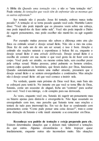 A Bíblia diz Quando uma tentação vier, e não se “uma tentação vier”.
Paulo orienta: As tentações que vocês têm de enfrentar são as mesmas que
os outros enfrentam.8
Ser tentado não é pecado. Jesus foi tentado, embora nunca tenha
pecado.9 A tentação só se torna pecado quando você cede. Martinho Lutero
disse: “Você não pode impedir que os pássaros voem sobre sua cabeça,
mas pode impedi-los de fazer ninho nela”. Você não pode impedir o Diabo
de sugerir pensamentos, mas pode escolher não mantê-los ou agir segundo
eles.
Por exemplo: muitas pessoas não sabem a diferença entre atra ção
física ou estímulo sexual e desejo sexual ilícito. Não são a mes ma coisa.
Deus fez de cada um de nós um ser sexual, e isso é bom. Atração e
estímulo são reações naturais e espontâneas à beleza físi ca, enquanto o
desejo sexual ilícito é uma atitude deliberada. Desejo sexual ilícito é a
escolha de cometer em sua mente o que você gosta ria de fazer com seu
corpo. Você pode ser atraído, ou mesmo estimu lado, sem escolher pecar
pela cobiça sexual. Muitas pessoas, princi palmente os homens cristãos,
sentem culpa quando os hormônios, que foram dados por Deus, funcionam.
Quando automaticamente notam uma mulher atraente, presumem que é
desejo sexual ilícito e se sentem envergonhados e condenados. Mas atração
não é desejo sexual ilícito até que você comece a insistir nela.
Na verdade, quanto mais próximo de Deus você ficar, mais Sata nás
se esforçará para tentá-lo. No instante em que você se torna filho de Deus,
Satanás, como um assassino de aluguel, fecha um “contrato” para acabar
com você. Você é seu inimigo, e ele conspira para sua derrocada.
Às vezes, enquanto você ora, Satanás irá sugerir um pensamento mau
ou bizarro apenas para distraí-lo e envergonhá-lo. Não fique assustado ou
envergonhado com isso, mas perceba que Satanás teme suas orações e
tentará de tudo para interrompê-las. Em vez de ficar se condenando com
pensamentos como “Como pude pensar uma coisa dessas?”, trate-o como
uma distração de Satanás e volte imedi atamente a se concentrar em Deus.
Reconheça seu padrão de tentação e esteja preparado para ele.
Existem determinadas situações que o deixam mais vulnerável a tentações
do que outras. Algumas circunstâncias o farão tropeçar quase
imediatamente, enquanto outras não incomodam muito. São situações
 