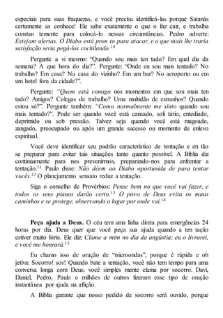 especiais para suas fraquezas, e você precisa identificá-las porque Satanás
certamente as conhece! Ele sabe exatamente o que o faz cair, e trabalha
constan temente para colocá-lo nessas circunstâncias. Pedro adverte:
Estejam alertas. O Diabo está pron to para atacar, e o que mais lhe traria
satisfação seria pegá-los cochilando.10
Pergunte a si mesmo: “Quando sou mais ten tado? Em qual dia da
semana? A que hora do dia?”. Pergunte: “Onde eu sou mais tentado? No
trabalho? Em casa? Na casa do vizinho? Em um bar? No aeroporto ou em
um hotel fora da cidade?”.
Pergunte: “Quem está comigo nos momentos em que sou mais ten
tado? Amigos? Colegas de trabalho? Uma multidão de estranhos? Quando
estou só?”. Pergunte também: “Como normalmente me sinto quando sou
mais tentado?”. Pode ser quando você está cansado, soli tário, entediado,
deprimido ou sob pressão. Talvez seja quando você está magoado,
zangado, preocupado ou após um grande sucesso ou momento de enlevo
espiritual.
Você deve identificar seu padrão característico de tentação e en tão
se preparar para evitar tais situações tanto quanto possível. A Bíblia diz
continuamente para nos prevenirmos, preparando-nos para enfrentar a
tentação.11 Paulo disse: Não dêem ao Diabo oportunida de para tentar
vocês.12 O planejamento sensato reduz a tentação.
Siga o conselho de Provérbios: Pense bem no que você vai fazer, e
todos os seus pianos darão certo.13 O povo de Deus evita os maus
caminhos e se protege, observando o lugar por onde vai.14
Peça ajuda a Deus. O céu tem uma linha direta para emergências 24
horas por dia. Deus quer que você peça sua ajuda quando a ten tação
estiver muito forte. Ele diz: Clame a mim no dia da angústia; eu o livrarei,
e você me honrará.15
Eu chamo isso de oração de “microondas”, porque é rápida e ob
jetiva: Socorro! sos! Quando bate a tentação, você não tem tempo para uma
conversa longa com Deus; você simples mente clama por socorro. Davi,
Daniel, Pedro, Paulo e milhões de outros fizeram esse tipo de oração
instantânea por ajuda na aflição.
A Bíblia garante que nosso pedido de socorro será ouvido, porque
 