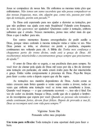 Jesus se compadece de nossa luta. Ele enfrentou as mesmas tenta ções que
enfrentamos. Não temos um sumo sacerdote que não possa compadecer-se
das nossas fraquezas, mas, sim, alguém que, como nós, passou por todo
tipo de tentação, porém sem pecado.16
Se Deus está esperando para nos ajudar a derrotar as tentações, por
que não pedimos sua ajuda com mais freqüência? Falando com franqueza,
às vezes não queremos ser ajudados! Queremos ceder à tentação, embora
saibamos que é errado. Nesses momentos, pensa mos saber mais do que
Deus o que é melhor para nós.
Em outros momentos ficamos envergonhados de pedir auxílio a
Deus, porque vimos cedendo à mesma tentação várias e várias ve zes. Mas
Deus jamais se irrita, se aborrece ou perde a paciência, enquanto
continuamos nos voltando para ele. A Bíblia diz: Tenha mos confiança e
cheguemos perto do trono divino, onde está a graça de Deus. Ali
receberemos misericórdia e encontraremos graça sempre que precisarmos
de ajuda.17
O amor de Deus não se esgota, e sua paciência dura para sempre. Se
você tiver de clamar pela ajuda de Deus mil vezes por dia a fim de derrotar
uma tentação em particular, ele ainda estará ávido para lhe dar misericórdia
e graça. Então venha corajosamente à presença de Deus. Peça-lhe forças
para fazer a coisa certa e depois espere que ele lhe supra.
As tentações nos mantêm dependentes de Deus. Assim como as
raízes crescem mais fortes quando o vento sopra contra a árvore, todas as
vezes que enfrenta uma tentação você se torna mais semelhante a Jesus.
Quando você tropeça — o que certamente ocorrerá —, isso não é fatal. Em
vez de ceder ou desistir, busque a Deus, confie que ele o ajudará e lembre-
se da recompensa que espera por você: Quando as pessoas são tentadas e
ainda continuam fortes, devem ficar felizes. Depois de provada a sua fé,
Deus as recompen sará com vida para sempre.18
Vigésimo Sexto Dia
Pensando sobre meu propósito
Um tema para reflexão: Toda tentação é uma oportuni dade para fazer o
bem.
 