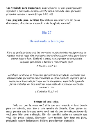 Um versículo para memorizar: Deus abençoa os que, pacientemente,
suportam a provação. No final, recebe rão a coroa da vida, que Deus
prometeu aos que o amam (Tiago 1.12; nlt).
Uma pergunta para meditar: Que atributo do caráter cris tão posso
desenvolver, derrotando a tentação mais fre qüente em mim?
Dia 27
Derrotando a tentação
Fuja de qualquer coisa que lhe provoque os pensamentos malignos que os
rapazes muitas vezes têm, mas aproxime-se de qualquer coisa que o leve a
querer fazer o bem. Tenha fé e amor, e sinta prazer na companhia
daqueles que amam o Senhor e têm coração puro.
2 Timóteo 2.22; bv
Lembrem-se de que as tentações que sobrevêm à vida de vocês não são
diferentes das que outros experimentam. E Deus é fiel Ele impedirá que a
tentação se torne tão forte que vocês não possam suportá-la. Quando
forem tentados, ele lhes mostrará uma saída, de modo que vocês não
venham a cair.
1 Coríntios 10.13; nlt
Sempre há uma saída.
Pode ser que às vezes você sinta que uma tentação é forte demais
para ser tolerada, mas isso é uma mentira de Satanás. Deus prome teu
nunca permitir que houvesse sobre você mais do que ele colocou dentro de
você para lidar com a situação. Ele não permitirá nenhu ma tentação que
você não possa superar. Entretanto, você também deve fazer sua parte,
praticando quatro fundamentos bíblicos para derrotar a tentação.
 