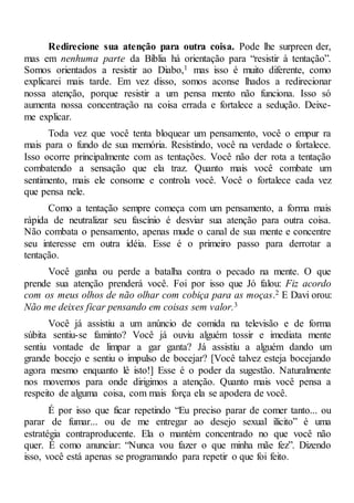 Redirecione sua atenção para outra coisa. Pode lhe surpreen der,
mas em nenhuma parte da Bíblia há orientação para “resistir à tentação”.
Somos orientados a resistir ao Diabo,1 mas isso é muito diferente, como
explicarei mais tarde. Em vez disso, somos aconse lhados a redirecionar
nossa atenção, porque resistir a um pensa mento não funciona. Isso só
aumenta nossa concentração na coisa errada e fortalece a sedução. Deixe-
me explicar.
Toda vez que você tenta bloquear um pensamento, você o empur ra
mais para o fundo de sua memória. Resistindo, você na verdade o fortalece.
Isso ocorre principalmente com as tentações. Você não der rota a tentação
combatendo a sensação que ela traz. Quanto mais você combate um
sentimento, mais ele consome e controla você. Você o fortalece cada vez
que pensa nele.
Como a tentação sempre começa com um pensamento, a forma mais
rápida de neutralizar seu fascínio é desviar sua atenção para outra coisa.
Não combata o pensamento, apenas mude o canal de sua mente e concentre
seu interesse em outra idéia. Esse é o primeiro passo para derrotar a
tentação.
Você ganha ou perde a batalha contra o pecado na mente. O que
prende sua atenção prenderá você. Foi por isso que Jó falou: Fiz acordo
com os meus olhos de não olhar com cobiça para as moças.2 E Davi orou:
Não me deixes ficar pensando em coisas sem valor.3
Você já assistiu a um anúncio de comida na televisão e de forma
súbita sentiu-se faminto? Você já ouviu alguém tossir e imediata mente
sentiu vontade de limpar a gar ganta? Já assistiu a alguém dando um
grande bocejo e sentiu o impulso de bocejar? [Você talvez esteja bocejando
agora mesmo enquanto lê isto!] Esse é o poder da sugestão. Naturalmente
nos movemos para onde dirigimos a atenção. Quanto mais você pensa a
respeito de alguma coisa, com mais força ela se apodera de você.
É por isso que ficar repetindo “Eu preciso parar de comer tanto... ou
parar de fumar... ou de me entregar ao desejo sexual ilícito” é uma
estratégia contraproducente. Ela o mantém concentrado no que você não
quer. É como anunciar: “Nunca vou fazer o que minha mãe fez”. Dizendo
isso, você está apenas se programando para repetir o que foi feito.
 