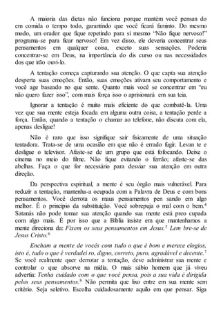 A maioria das dietas não funciona porque mantém você pensan do
em comida o tempo todo, garantindo que você ficará faminto. Do mesmo
modo, um orador que fique repetindo para si mesmo “Não fique nervoso!”
programa-se para ficar nervoso! Em vez disso, ele deveria concentrar seus
pensamentos em qualquer coisa, exceto suas sensações. Poderia
concentrar-se em Deus, na importância do dis curso ou nas necessidades
dos que irão ouvi-lo.
A tentação começa capturando sua atenção. O que capta sua atenção
desperta suas emoções. Então, suas emoções ativam seu comportamento e
você age baseado no que sente. Quanto mais você se concentrar em “eu
não quero fazer isso”, com mais força isso o aprisionará em sua teia.
Ignorar a tentação é muito mais eficiente do que combatê-la. Uma
vez que sua mente esteja focada em alguma outra coisa, a tentação perde a
força. Então, quando a tentação o chamar ao telefone, não discuta com ela,
apenas desligue!
Não é raro que isso signifique sair fisicamente de uma situação
tentadora. Trata-se de uma ocasião em que não é errado fugir. Levan te e
desligue o televisor. Afaste-se de um grupo que está fofocando. Deixe o
cinema no meio do filme. Não fique evitando o ferrão; afaste-se das
abelhas. Faça o que for necessário para desviar sua atenção em outra
direção.
Da perspectiva espiritual, a mente é seu órgão mais vulnerável. Para
reduzir a tentação, mantenha-a ocupada com a Palavra de Deus e com bons
pensamentos. Você derrota os maus pensamentos pen sando em algo
melhor. É o princípio da substituição. Você sobrepuja o mal com o bem.4
Satanás não pode tomar sua atenção quando sua mente está preo cupada
com algo mais. É por isso que a Bíblia insiste em que mantenhamos a
mente direciona da: Fixem os seus pensamentos em Jesus.5 Lem bre-se de
Jesus Cristo.6
Encham a mente de vocês com tudo o que é bom e merece elogios,
isto é, tudo o que é verdadei ro, digno, correto, puro, agradável e decente.7
Se você realmente quer derrotar a tentação, deve administrar sua mente e
controlar o que absorve na mídia. O mais sábio homem que já viveu
advertia: Tenha cuidado com o que você pensa, pois a sua vida é dirigida
pelos seus pensamentos.8 Não permita que lixo entre em sua mente sem
critério. Seja seletivo. Escolha cuidadosamente aquilo em que pensar. Siga
 