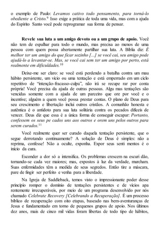 o exemplo de Paulo: Levamos cativo todo pensamento, para torná-lo
obediente a Cristo.9 Isso exige a prática de toda uma vida, mas com a ajuda
do Espírito Santo você pode reprogramar sua forma de pensar.
Revele sua luta a um amigo devoto ou a um grupo de apoio. Você
não tem de espalhar para todo o mundo, mas precisa ao menos de uma
pessoa com quem possa abertamente partilhar sua luta. A Bíblia diz: É
melhor ter um amigo do que ficar sozinho [...] se você cai, seu amigo pode
ajudá-lo a levantar-se. Mas, se você cai sem ter um amigo por perto, está
realmente em dificuldades.10
Deixe-me ser claro: se você está perdendo a batalha contra um mau
hábito persistente, um vício ou uma tentação e está emperrado em um ciclo
repetitivo de “intenção-fracasso-culpa”, não irá se recupe rar por conta
própria! Você precisa da ajuda de outras pessoas. Algu mas tentações são
vencidas somente com a ajuda de um parceiro que ore por você e o
incentive; alguém a quem você possa prestar contas. O plano de Deus para
seu crescimento e libertação inclui outros cristãos. A comunhão honesta e
autêntica é o antídoto para sua luta solitária contra os pecados difíceis de
vencer. Deus diz que essa é a única forma de conseguir escapar: Portanto,
confessem os seus pe cados uns aos outros e orem uns pelos outros para
serem curados.11
Você realmente quer ser curado daquela tentação persistente, que o
segue derrotando continuamente? A solução de Deus é simples: não a
reprima, confesse! Não a oculte, exponha. Expor seus senti mentos é o
início da cura.
Esconder a dor só a intensifica. Os problemas crescem na escuri dão,
tornando-se cada vez maiores; mas, expostos à luz da verdade, murcham.
Suas enfermidades têm a medida de seus segredos. Então tire a máscara,
pare de fingir ser perfeito e venha para a liberdade.
Na Igreja de Saddleback, temos visto o impressionante poder desse
princípio romper o domínio de tentações persistentes e de vícios apa
rentemente irrecuperáveis, por meio de um programa desenvolvido por nós
chamado Celebrate Recovery [Celebrando a Recuperação]. É um processo
bíblico de recuperação com oito etapas, baseado nas bem-aventuranças de
Jesus e fundamentado em torno de pequenos grupos de apoio. Nos últimos
dez anos, mais de cinco mil vidas foram libertas de todo tipo de hábitos,
 