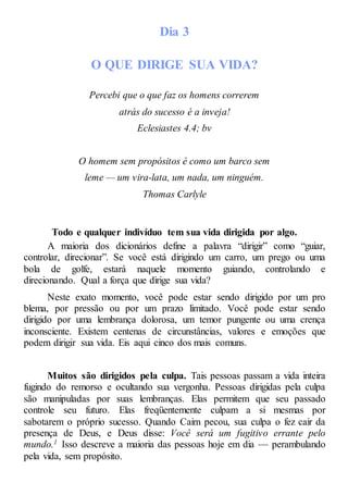Dia 3
O QUE DIRIGE SUA VIDA?
Percebi que o que faz os homens correrem
atrás do sucesso é a inveja!
Eclesiastes 4.4; bv
O homem sem propósitos é como um barco sem
leme — um vira-lata, um nada, um ninguém.
Thomas Carlyle
Todo e qualquer indivíduo tem sua vida dirigida por algo.
A maioria dos dicionários define a palavra “dirigir” como “guiar,
controlar, direcionar”. Se você está dirigindo um carro, um prego ou uma
bola de golfe, estará naquele momento guiando, controlando e
direcionando. Qual a força que dirige sua vida?
Neste exato momento, você pode estar sendo dirigido por um pro
blema, por pressão ou por um prazo limitado. Você pode estar sendo
dirigido por uma lembrança dolorosa, um temor pungente ou uma crença
inconsciente. Existem centenas de circunstâncias, valores e emoções que
podem dirigir sua vida. Eis aqui cinco dos mais comuns.
Muitos são dirigidos pela culpa. Tais pessoas passam a vida inteira
fugindo do remorso e ocultando sua vergonha. Pessoas dirigidas pela culpa
são manipuladas por suas lembranças. Elas permitem que seu passado
controle seu futuro. Elas freqüentemente culpam a si mesmas por
sabotarem o próprio sucesso. Quando Caim pecou, sua culpa o fez cair da
presença de Deus, e Deus disse: Você será um fugitivo errante pelo
mundo.1 Isso descreve a maioria das pessoas hoje em dia — perambulando
pela vida, sem propósito.
 
