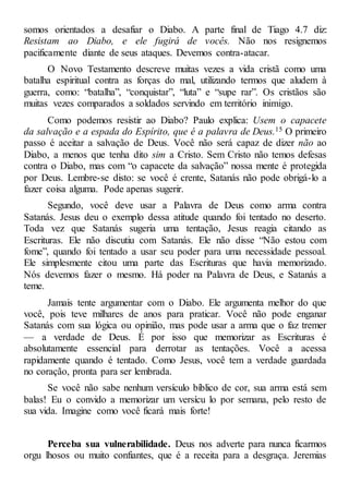 somos orientados a desafiar o Diabo. A parte final de Tiago 4.7 diz:
Resistam ao Diabo, e ele fugirá de vocês. Não nos resignemos
pacificamente diante de seus ataques. Devemos contra-atacar.
O Novo Testamento descreve muitas vezes a vida cristã como uma
batalha espiritual contra as forças do mal, utilizando termos que aludem à
guerra, como: “batalha”, “conquistar”, “luta” e “supe rar”. Os cristãos são
muitas vezes comparados a soldados servindo em território inimigo.
Como podemos resistir ao Diabo? Paulo explica: Usem o capacete
da salvação e a espada do Espírito, que é a palavra de Deus.15 O primeiro
passo é aceitar a salvação de Deus. Você não será capaz de dizer não ao
Diabo, a menos que tenha dito sim a Cristo. Sem Cristo não temos defesas
contra o Diabo, mas com “o capacete da salvação” nossa mente é protegida
por Deus. Lembre-se disto: se você é crente, Satanás não pode obrigá-lo a
fazer coisa alguma. Pode apenas sugerir.
Segundo, você deve usar a Palavra de Deus como arma contra
Satanás. Jesus deu o exemplo dessa atitude quando foi tentado no deserto.
Toda vez que Satanás sugeria uma tentação, Jesus reagia citando as
Escrituras. Ele não discutiu com Satanás. Ele não disse “Não estou com
fome”, quando foi tentado a usar seu poder para uma necessidade pessoal.
Ele simplesmente citou uma parte das Escrituras que havia memorizado.
Nós devemos fazer o mesmo. Há poder na Palavra de Deus, e Satanás a
teme.
Jamais tente argumentar com o Diabo. Ele argumenta melhor do que
você, pois teve milhares de anos para praticar. Você não pode enganar
Satanás com sua lógica ou opinião, mas pode usar a arma que o faz tremer
— a verdade de Deus. É por isso que memorizar as Escrituras é
absolutamente essencial para derrotar as tentações. Você a acessa
rapidamente quando é tentado. Como Jesus, você tem a verdade guardada
no coração, pronta para ser lembrada.
Se você não sabe nenhum versículo bíblico de cor, sua arma está sem
balas! Eu o convido a memorizar um versícu lo por semana, pelo resto de
sua vida. Imagine como você ficará mais forte!
Perceba sua vulnerabilidade. Deus nos adverte para nunca ficarmos
orgu lhosos ou muito confiantes, que é a receita para a desgraça. Jeremias
 