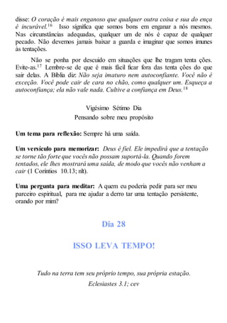 disse: O coração é mais enganoso que qualquer outra coisa e sua do ença
é incurável.16 Isso significa que somos bons em enganar a nós mesmos.
Nas circunstâncias adequadas, qualquer um de nós é capaz de qualquer
pecado. Não devemos jamais baixar a guarda e imaginar que somos imunes
às tentações.
Não se ponha por descuido em situações que lhe tragam tenta ções.
Evite-as.17 Lembre-se de que é mais fácil ficar fora das tenta ções do que
sair delas. A Bíblia diz: Não seja imaturo nem autoconfiante. Você não é
exceção. Você pode cair de cara no chão, como qualquer um. Esqueça a
autoconfiança; ela não vale nada. Cultive a confiança em Deus.18
Vigésimo Sétimo Dia
Pensando sobre meu propósito
Um tema para reflexão: Sempre há uma saída.
Um versículo para memorizar: Deus é fiel. Ele impedirá que a tentação
se torne tão forte que vocês não possam suportá-la. Quando forem
tentados, ele lhes mostrará uma saída, de modo que vocês não venham a
cair (1 Coríntios 10.13; nlt).
Uma pergunta para meditar: A quem eu poderia pedir para ser meu
parceiro espiritual, para me ajudar a derro tar uma tentação persistente,
orando por mim?
Dia 28
ISSO LEVA TEMPO!
Tudo na terra tem seu próprio tempo, sua própria estação.
Eclesiastes 3.1; cev
 