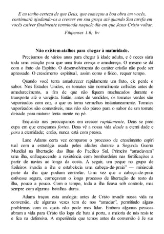 E eu tenho certeza de que Deus, que começou a boa obra em vocês,
continuará ajudando-os a crescer em sua graça até quando Sua tarefa em
vocês estiver finalmente terminada naquele dia em que Jesus Cristo voltar.
Filipenses 1.6; bv
Não existem atalhos para chegar à maturidade.
Precisamos de vários anos para chegar à idade adulta, e é neces sária
toda uma estação para que uma fruta cresça e amadureça. O mesmo se dá
com o fruto do Espírito. O desenvolvimento do caráter cristão não pode ser
apressado. O crescimento espiritual, assim como o físico, requer tempo.
Quando você tenta amadurecer rapidamente um fruto, ele perde o
sabor. Nos Estados Unidos, os tomates são normalmente colhidos antes do
amadurecimento, a fim de que não fiquem machucados durante o
transporte até o varejista. Então, antes de vendidos, os tomates verdes são
vaporizados com co2, o que os torna vermelhos instantaneamente. Tomates
vaporizados são comestíveis, mas não são páreo para o sabor de um tomate
deixado para maturar lenta mente no pé.
Enquanto nos preocupamos em crescer rapidamente, Deus se preo
cupa em que cresçamos fortes. Deus vê a nossa vida desde a eterni dade e
para a eternidade; então, nunca está com pressa.
Lane Adams certa vez comparou o processo de crescimento espiri
tual com a estratégia usada pelos aliados durante a Segunda Guerra
Mundial na libertação das ilhas do Pacífico Sul. Primeiro “amaciavam”
uma ilha, enfraquecendo a resistência com bombardeios nas fortificações a
partir de navios ao longo da costa. A seguir, um peque no grupo de
fuzileiros invadia a ilha e estabelecia uma cabeça-de-praia” — minúscula
parte da ilha que podiam controlar. Uma vez que a cabeça-de-praia
estivesse segura, começavam o longo processo de libertação do resto da
ilha, pouco a pouco. Com o tempo, toda a ilha ficava sob controle, mas
sempre com algumas batalhas duras.
Adams traçou esta analogia: antes de Cristo invadir nossa vida na
conversão, ele algumas vezes tem de nos “amaciar”, permitindo alguns
problemas com os quais não pode mos lidar. Embora algumas pessoas
abram a vida para Cristo tão logo ele bata à porta, a maioria de nós resis te
e fica na defensiva. A experiência que temos antes da conversão é Je sus
 