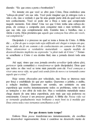 dizendo: “Eis que estou a porta e bombardeio”!
No instante em que você se abre para Cristo, Deus estabelece uma
“cabeça-de-praia” em sua vida. Você pode imaginar que já entregou toda a
vida a ele, mas a verdade é que há uma grande parte dela da qual você nem
tem conhecimento. Você só pode dar a Deus o tanto que compreende
naquele momento. Está ótimo! Uma vez que Cristo tenha uma cabeça-de-
praia, ele começa a campanha para conquistar mais e mais território, até
que sua vida seja completamente dele. Existirão lutas e batalhas, mas a
vitória é certa. Deus prometeu que aquele que começou boa obra em vocês,
vai completá-la.1
Discipulado é o processo no qual se toma a forma de Cristo. A Bíblia
diz: ... a fim de que o corpo todo seja edificado até chegar o tempo em que,
na unidade da fé em comum e do conhecimento em comum do Filho de
Deus, alcancemos a verdadeira maturidade — aquela medida de
desenvolvimento implícita na expressão “a pleni tude de Cristo”.2 Tornar-
se semelhante a Cristo é seu destino final, mas a jornada durará toda uma
vida.
Até aqui, vimos que essa jornada envolve acreditar (pela adora ção),
pertencer (pela comunhão) e transformar-se (pelo discipulado). Deus quer
que todos os dias você se torne mais parecido com ele: Você começou a
viver uma nova vida, na qual está sendo feito de novo e se tornando como
aquele que o criou.3
Hoje somos obcecados por velocidade, mas Deus se interessa mais
por força e estabilidade do que por rapidez. Queremos o jeitinho, o atalho,
a solução imediata. Queremos um sermão, um seminário ou uma
experiência que resolva instantaneamente todos os problemas, retire to das
as tentações e nos alivie de toda dor. Mas a verdadeira maturidade nunca
chega depois de uma única experiência, pois mais que seja poderosa ou
emocionante. Crescer é um processo gradual. A Bíblia diz: Nossa vida vai
se tornando gradualmente mais brilhante e mais boni ta à medida que
Deus entra nela e nos tornamos semelhantes a ele.4
Por que demora tanto tempo?
Embora Deus possa transformar-nos instantaneamente, ele escolheu
nos desenvolver vagarosamente. Jesus é cauteloso no desenvolvi mento de
 