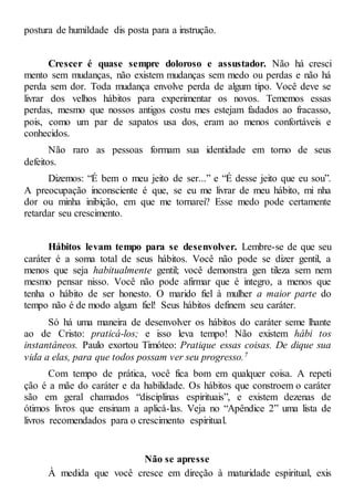postura de humildade dis posta para a instrução.
Crescer é quase sempre doloroso e assustador. Não há cresci
mento sem mudanças, não existem mudanças sem medo ou perdas e não há
perda sem dor. Toda mudança envolve perda de algum tipo. Você deve se
livrar dos velhos hábitos para experimentar os novos. Tememos essas
perdas, mesmo que nossos antigos costu mes estejam fadados ao fracasso,
pois, como um par de sapatos usa dos, eram ao menos confortáveis e
conhecidos.
Não raro as pessoas formam sua identidade em torno de seus
defeitos.
Dizemos: “É bem o meu jeito de ser...” e “É desse jeito que eu sou”.
A preocupação inconsciente é que, se eu me livrar de meu hábito, mi nha
dor ou minha inibição, em que me tornarei? Esse medo pode certamente
retardar seu crescimento.
Hábitos levam tempo para se desenvolver. Lembre-se de que seu
caráter é a soma total de seus hábitos. Você não pode se dizer gentil, a
menos que seja habitualmente gentil; você demonstra gen tileza sem nem
mesmo pensar nisso. Você não pode afirmar que é integro, a menos que
tenha o hábito de ser honesto. O marido fiel à mulher a maior parte do
tempo não é de modo algum fiel! Seus hábitos definem seu caráter.
Só há uma maneira de desenvolver os hábitos do caráter seme lhante
ao de Cristo: praticá-los; e isso leva tempo! Não existem hábi tos
instantâneos. Paulo exortou Timóteo: Pratique essas coisas. De dique sua
vida a elas, para que todos possam ver seu progresso.7
Com tempo de prática, você fica bom em qualquer coisa. A repeti
ção é a mãe do caráter e da habilidade. Os hábitos que constroem o caráter
são em geral chamados “disciplinas espirituais”, e existem dezenas de
ótimos livros que ensinam a aplicá-las. Veja no “Apêndice 2” uma lista de
livros recomendados para o crescimento espiritual.
Não se apresse
À medida que você cresce em direção à maturidade espiritual, exis
 