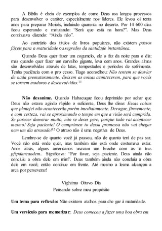 A Bíblia é cheia de exemplos de como Deus usa longos processos
para desenvolver o caráter, especialmente nos líderes. Ele levou oi tenta
anos para preparar Moisés, incluindo quarenta no deserto. Por 14 600 dias
ficou esperando e matutando: “Será que está na hora?”. Mas Deus
continuava dizendo: “Ainda não”.
Ao contrário dos títulos de livros populares, não existem passos
fáceis para a maturidade ou segredos da santidade instantânea.
Quando Deus quer fazer um cogumelo, ele o faz da noite para o dia;
mas quando quer fazer um carvalho gigante, leva cem anos. Grandes almas
são desenvolvidas através de lutas, tempestades e períodos de sofrimento.
Tenha paciência com o pro cesso. Tiago aconselhou: Não tentem se desviar
de nada prematuramente. Deixem as coisas acontecerem, para que vocês
se tornem maduros e desenvolvidos.11
Não desanime. Quando Habacuque ficou deprimido por achar que
Deus não estava agindo rápido o suficiente, Deus lhe disse: Essas coisas
que planejei não acontecerão porém imediatamente. Devagar, firmemente,
e com certeza, vai se aproximando o tempo em que a visão será cumprida.
Se parecer demorar muito, não se deses pere, porque tudo vai acontecer
mesmo! Seja paciente! O cumprimen to dessa promessa não vai chegar
nem um dia atrasado!12 O atraso não é uma negativa de Deus.
Lembre-se de quanto você já passou, não de quanto terá de pas sar.
Você não está onde quer, mas também não está onde costumava estar.
Anos atrás, alguns americanos usavam um broche com as le tras
pfspdancaodem.. Significava: “Por favor, seja paciente. Deus ainda não
concluiu a obra dele em mim”. Deus também ainda não concluiu a obra
dele em você; então continue em frente. Até mesmo a lesma alcançou a
arca por perseverar!
Vigésimo Oitavo Dia
Pensando sobre meu propósito
Um tema para reflexão: Não existem atalhos para che gar à maturidade.
Um versículo para memorizar: Deus começou a fazer uma boa obra em
 