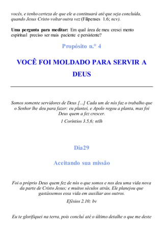 vocês, e tenho certeza de que ele a continuará até que seja concluída,
quando Jesus Cristo voltar outra vez (Filipenses 1.6; ncv).
Uma pergunta para meditar: Em qual área de meu cresci mento
espiritual preciso ser mais paciente e persistente?
Propósito n.° 4
VOCÊ FOI MOLDADO PARA SERVIR A
DEUS
Somos somente servidores de Deus [...] Cada um de nós faz o trabalho que
o Senhor lhe deu para fazer: eu plantei, e Apolo regou a planta, mas foi
Deus quem a fez crescer.
1 Coríntios 3.5,6; ntlh
Dia29
Aceitando sua missão
Foi o próprio Deus quem fez de nós o que somos e nos deu uma vida nova
da parte de Cristo Jesus; e muitos séculos atrás, Ele planejou que
gastássemos essa vida em auxiliar aos outros.
Efésios 2.10; bv
Eu te glorifiquei na terra, pois concluí até o último detalhe o que me deste
 