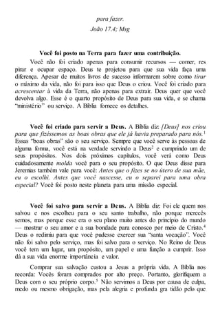 para fazer.
João 17.4; Msg
Você foi posto na Terra para fazer uma contribuição.
Você não foi criado apenas para consumir recursos — comer, res
pirar e ocupar espaço. Deus te projetou para que sua vida faça uma
diferença. Apesar de muitos livros de sucesso informarem sobre como tirar
o máximo da vida, não foi para isso que Deus o criou. Você foi criado para
acrescentar à vida da Terra, não apenas para extrair. Deus quer que você
devolva algo. Esse é o quarto propósito de Deus para sua vida, e se chama
“ministério” ou serviço. A Bíblia fornece os detalhes.
Você foi criado para servir a Deus. A Bíblia diz: [Deus] nos criou
para que fizéssemos as boas obras que ele já havia preparado para nós.1
Essas “boas obras” são o seu serviço. Sempre que você serve às pessoas de
alguma forma, você está na verdade servindo a Deus2 e cumprindo um de
seus propósitos. Nos dois próximos capítulos, você verá como Deus
cuidadosamente molda você para o seu propósito. O que Deus disse para
Jeremias também vale para você: Antes que o fizes se no útero de sua mãe,
eu o escolhi. Antes que você nascesse, eu o separei para uma obra
especial? Você foi posto neste planeta para uma missão especial.
Você foi salvo para servir a Deus. A Bíblia diz: Foi ele quem nos
salvou e nos escolheu para o seu santo trabalho, não porque merecês
semos, mas porque esse era o seu plano muito antes do princípio do mundo
— mostrar o seu amor e a sua bondade para conosco por meio de Cristo.4
Deus o redimiu para que você pudesse exercer sua “santa vocação”. Você
não foi salvo pelo serviço, mas foi salvo para o serviço. No Reino de Deus
você tem um lugar, um propósito, um papel e uma função a cumprir. Isso
dá a sua vida enorme importância e valor.
Comprar sua salvação custou a Jesus a própria vida. A Bíblia nos
recorda: Vocês foram comprados por alto preço. Portanto, glorifiquem a
Deus com o seu próprio corpo.5 Não servimos a Deus por causa de culpa,
medo ou mesmo obrigação, mas pela alegria e profunda gra tidão pelo que
 