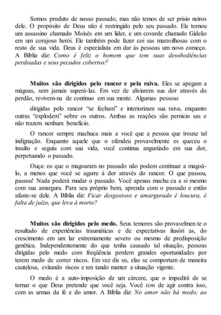 Somos produto de nosso passado, mas não temos de ser prisio neiros
dele. O propósito de Deus não é restringido pelo seu passado. Ele tornou
um assassino chamado Moisés em um líder, e um covarde chamado Gideão
em um corajoso herói. Ele também pode fazer coi sas maravilhosas com o
resto de sua vida. Deus é especialista em dar às pessoas um novo começo.
A Bíblia diz: Como é feliz o homem que tem suas desobediências
perdoadas e seus pecados cobertos!2
Muitos são dirigidos pelo rancor e pela raiva. Eles se apegam a
mágoas, sem jamais superá-las. Em vez de aliviarem sua dor através do
perdão, revivem-na de contínuo em sua mente. Algumas pessoas
dirigidas pelo rancor “se fecham” e interiorizam sua raiva, enquanto
outras “explodem” sobre os outros. Ambas as reações são pernicio sas e
não trazem nenhum benefício.
O rancor sempre machuca mais a você que a pessoa que trouxe tal
indignação. Enquanto aquele que o ofendeu provavelmente es queceu o
insulto e seguiu com sua vida, você continua angustiado em sua dor,
perpetuando o passado.
Ouça: os que o magoaram no passado não podem continuar a magoá-
lo, a menos que você se agarre à dor através do rancor. O que passou,
passou! Nada poderá mudar o passado. Você apenas machu ca a si mesmo
com sua amargura. Para seu próprio bem, aprenda com o passado e então
afaste-se dele. A Bíblia diz: Ficar desgostoso e amargurado é loucura, é
falta de juízo, que leva à morte?
Muitos são dirigidos pelo medo. Seus temores são provavelmen te o
resultado de experiências traumáticas e de expectativas ilusóri as, do
crescimento em um lar extremamente severo ou mesmo de predisposição
genética. Independentemente do que tenha causado tal situação, pessoas
dirigidas pelo medo com freqüência perdem grandes oportunidades por
terem medo de correr riscos. Em vez dis so, elas se comportam de maneira
cautelosa, evitando riscos e ten tando manter a situação vigente.
O medo é a auto-imposição de um cárcere, que o impedirá de se
tornar o que Deus pretende que você seja. Você tem de agir contra isso,
com as armas da fé e do amor. A Bíblia diz: No amor não há medo; ao
 