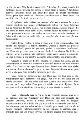 ele fez por nós. Nós lhe devemos a vida. Pela salva ção, nosso passado foi
perdoado, nosso presente faz sentido e nosso futuro é seguro. À luz dessas
incríveis vantagens, Paulo con cluiu: Por causa da grande misericórdia
divina, peço que vocês se ofereçam completamente a Deus como um
sacrifício vivo, dedicado ao seu serviço.6
O apóstolo João ensinou que nossos préstimos amorosos às ou tras
pessoas mostram que somos verdadeiramente salvos. Ele disse: Sabemos
que já passamos da morte para a vida porque amamos nossos irmãos.7 Se
não tenho ne nhum amor pelos outros, nenhum desejo de ajudar as pessoas
e me preocupo somente com minhas ne cessidades, deveria questionar se
Cristo está realmente na minha vida. Um coração salvo é um cora ção que
deseja servir.
Outro termo relativo a servir a Deus que é mal compreendido pela
maioria das pessoas é a palavra ministério. Quando a maioria das pessoas
escuta “ministério”, pensa em pastores, padres e sacerdócio profissional,
mas Deus diz que cada membro de sua família é um ministro. Na Bíblia, as
palavras servo e ministro são sinônimas, assim como serviço e ministério.
Se você é cristão, é um ministro e, quando está servindo, está ministrando.
Quando a sogra de Pedro, enferma, foi curada por Jesus, ela ins
tantaneamente se levantou e começou a servi-lo,8 usando seu novo dom de
saúde. É exatamente isso que devemos fazer. Somos cura dos para ajudar
aos outros. Somos abençoados para ser uma bên ção. Somos salvos para
servir, e não para ficar sentados esperando pelo céu.
Você nunca se perguntou por que Deus não nos leva para o céu,
imediatamente após aceitarmos sua graça? Por que ele nos deixa em um
mundo decadente? Ele nos deixa aqui para cumprir seus propó sitos. Uma
vez que você esteja salvo, Deus pretende usá-lo para seus objetivos. Deus
tem para você um ministério em sua igreja e uma missão no mundo.
Você é chamado para servir a Deus. Enquanto crescia, você deve
ter pensado que ser “chamado” por Deus era algo que somente mis
sionários, pastores, freiras e outros obreiros “de tem po integral”
experimentavam, mas a Bíblia diz que todo cristão é chamado para servir.9
Seu chamado para ser salvo incluiu o chamado para servir; am bos são o
mesmo chamado. Independentemente de seu emprego ou carreira, você é
chamado para ser um cristão servindo em tempo integral. Um “cristão não-
 