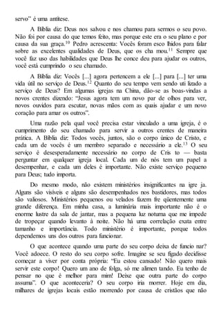 servo” é uma antítese.
A Bíblia diz: Deus nos salvou e nos chamou para sermos o seu povo.
Não foi por causa do que temos feito, mas porque este era o seu plano e por
causa da sua graça.10 Pedro acrescenta: Vocês foram esco lhidos para falar
sobre as excelentes qualidades de Deus, que os cha mou.11 Sempre que
você faz uso das habilidades que Deus lhe conce deu para ajudar os outros,
você está cumprindo o seu chamado.
A Bíblia diz: Vocês [...] agora pertencem a ele [...] para [...] ter uma
vida útil no serviço de Deus.12 Quanto do seu tempo vem sendo uti lizado a
serviço de Deus? Em algumas igrejas na China, dão-se as boas-vindas a
novos crentes dizendo: “Jesus agora tem um novo par de olhos para ver,
novos ouvidos para escutar, novas mãos com as quais ajudar e um novo
coração para amar os outros”.
Uma razão pela qual você precisa estar vinculado a uma igreja, é o
cumprimento do seu chamado para servir a outros crentes de maneira
prática. A Bíblia diz: Todos vocês, juntos, são o corpo único de Cristo, e
cada um de vocês é um membro separado e necessário a ele.13 O seu
serviço é desesperadamente necessário no corpo de Cris to — basta
perguntar em qualquer igreja local. Cada um de nós tem um papel a
desempenhar, e cada um deles é importante. Não existe serviço pequeno
para Deus; tudo importa.
Do mesmo modo, não existem ministérios insignificantes na igre ja.
Alguns são visíveis e alguns são desempenhados nos bastidores, mas todos
são valiosos. Ministérios pequenos ou velados fazem fre qüentemente uma
grande diferença. Em minha casa, a luminária mais importante não é o
enorme lustre da sala de jantar, mas a pequena luz noturna que me impede
de tropeçar quando levanto à noite. Não há uma correlação exata entre
tamanho e importância. Todo ministério é importante, porque todos
dependemos uns dos outros para funcionar.
O que acontece quando uma parte do seu corpo deixa de funcio nar?
Você adoece. O resto do seu corpo sofre. Imagine se seu fígado decidisse
começar a viver por conta própria: “Eu estou cansado! Não quero mais
servir este corpo! Quero um ano de folga, só me alimen tando. Eu tenho de
pensar no que é melhor para mim! Deixe que outra parte do corpo
assuma”. O que aconteceria? O seu corpo iria morrer. Hoje em dia,
milhares de igrejas locais estão morrendo por causa de cristãos que não
 