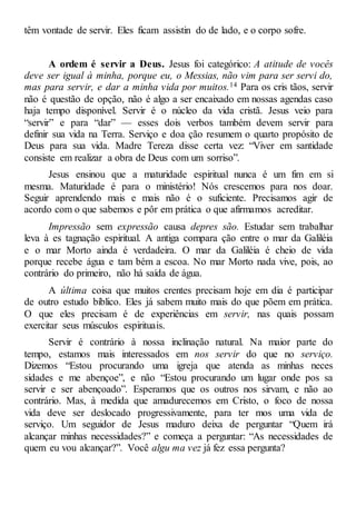 têm vontade de servir. Eles ficam assistin do de lado, e o corpo sofre.
A ordem é servir a Deus. Jesus foi categórico: A atitude de vocês
deve ser igual à minha, porque eu, o Messias, não vim para ser servi do,
mas para servir, e dar a minha vida por muitos.14 Para os cris tãos, servir
não é questão de opção, não é algo a ser encaixado em nossas agendas caso
haja tempo disponível. Servir é o núcleo da vida cristã. Jesus veio para
“servir” e para “dar” — esses dois verbos também devem servir para
definir sua vida na Terra. Serviço e doa ção resumem o quarto propósito de
Deus para sua vida. Madre Tereza disse certa vez: “Viver em santidade
consiste em realizar a obra de Deus com um sorriso”.
Jesus ensinou que a maturidade espiritual nunca é um fim em si
mesma. Maturidade é para o ministério! Nós crescemos para nos doar.
Seguir aprendendo mais e mais não é o suficiente. Precisamos agir de
acordo com o que sabemos e pôr em prática o que afirmamos acreditar.
Impressão sem expressão causa depres são. Estudar sem trabalhar
leva à es tagnação espiritual. A antiga compara ção entre o mar da Galiléia
e o mar Morto ainda é verdadeira. O mar da Galiléia é cheio de vida
porque recebe água e tam bém a escoa. No mar Morto nada vive, pois, ao
contrário do primeiro, não há saída de água.
A última coisa que muitos crentes precisam hoje em dia é participar
de outro estudo bíblico. Eles já sabem muito mais do que põem em prática.
O que eles precisam é de experiências em servir, nas quais possam
exercitar seus músculos espirituais.
Servir é contrário à nossa inclinação natural. Na maior parte do
tempo, estamos mais interessados em nos servir do que no serviço.
Dizemos “Estou procurando uma igreja que atenda as minhas neces
sidades e me abençoe”, e não “Estou procurando um lugar onde pos sa
servir e ser abençoado”. Esperamos que os outros nos sirvam, e não ao
contrário. Mas, à medida que amadurecemos em Cristo, o foco de nossa
vida deve ser deslocado progressivamente, para ter mos uma vida de
serviço. Um seguidor de Jesus maduro deixa de perguntar “Quem irá
alcançar minhas necessidades?” e começa a perguntar: “As necessidades de
quem eu vou alcançar?”. Você algu ma vez já fez essa pergunta?
 