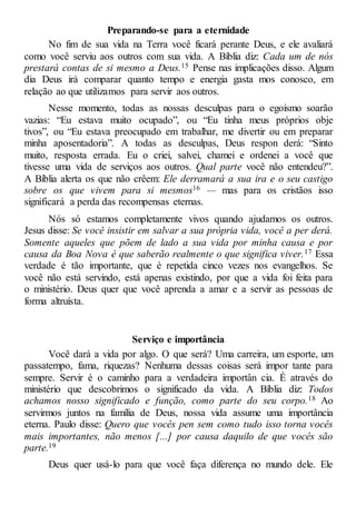 Preparando-se para a eternidade
No fim de sua vida na Terra você ficará perante Deus, e ele avaliará
como você serviu aos outros com sua vida. A Bíblia diz: Cada um de nós
prestará contas de si mesmo a Deus.15 Pense nas implicações disso. Algum
dia Deus irá comparar quanto tempo e energia gasta mos conosco, em
relação ao que utilizamos para servir aos outros.
Nesse momento, todas as nossas desculpas para o egoísmo soarão
vazias: “Eu estava muito ocupado”, ou “Eu tinha meus próprios obje
tivos”, ou “Eu estava preocupado em trabalhar, me divertir ou em preparar
minha aposentadoria”. A todas as desculpas, Deus respon derá: “Sinto
muito, resposta errada. Eu o criei, salvei, chamei e ordenei a você que
tivesse uma vida de serviços aos outros. Qual parte você não entendeu?”.
A Bíblia alerta os que não crêem: Ele derramará a sua ira e o seu castigo
sobre os que vivem para si mesmos16 — mas para os cristãos isso
significará a perda das recompensas eternas.
Nós só estamos completamente vivos quando ajudamos os outros.
Jesus disse: Se você insistir em salvar a sua própria vida, você a per derá.
Somente aqueles que põem de lado a sua vida por minha causa e por
causa da Boa Nova é que saberão realmente o que significa viver.17 Essa
verdade é tão importante, que é repetida cinco vezes nos evangelhos. Se
você não está servindo, está apenas existindo, por que a vida foi feita para
o ministério. Deus quer que você aprenda a amar e a servir as pessoas de
forma altruísta.
Serviço e importância
Você dará a vida por algo. O que será? Uma carreira, um esporte, um
passatempo, fama, riquezas? Nenhuma dessas coisas será impor tante para
sempre. Servir é o caminho para a verdadeira importân cia. É através do
ministério que descobrimos o significado da vida. A Bíblia diz: Todos
achamos nosso significado e função, como parte do seu corpo.18 Ao
servirmos juntos na família de Deus, nossa vida assume uma importância
eterna. Paulo disse: Quero que vocês pen sem como tudo isso torna vocês
mais importantes, não menos [...] por causa daquilo de que vocês são
parte.19
Deus quer usá-lo para que você faça diferença no mundo dele. Ele
 