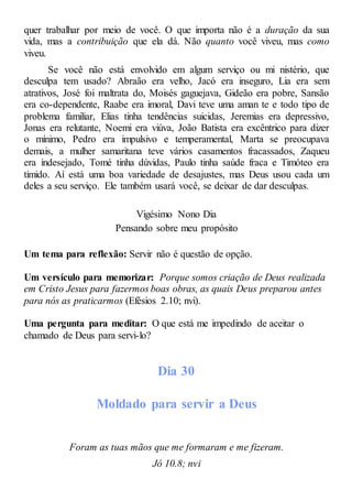 quer trabalhar por meio de você. O que importa não é a duração da sua
vida, mas a contribuição que ela dá. Não quanto você viveu, mas como
viveu.
Se você não está envolvido em algum serviço ou mi nistério, que
desculpa tem usado? Abraão era velho, Jacó era inseguro, Lia era sem
atrativos, José foi maltrata do, Moisés gaguejava, Gideão era pobre, Sansão
era co-dependente, Raabe era imoral, Davi teve uma aman te e todo tipo de
problema familiar, Elias tinha tendências suicidas, Jeremias era depressivo,
Jonas era relutante, Noemi era viúva, João Batista era excêntrico para dizer
o mínimo, Pedro era impulsivo e temperamental, Marta se preocupava
demais, a mulher samaritana teve vários casamentos fracassados, Zaqueu
era indesejado, Tomé tinha dúvidas, Paulo tinha saúde fraca e Timóteo era
tímido. Aí está uma boa variedade de desajustes, mas Deus usou cada um
deles a seu serviço. Ele também usará você, se deixar de dar desculpas.
Vigésimo Nono Dia
Pensando sobre meu propósito
Um tema para reflexão: Servir não é questão de opção.
Um versículo para memorizar: Porque somos criação de Deus realizada
em Cristo Jesus para fazermos boas obras, as quais Deus preparou antes
para nós as praticarmos (Efésios 2.10; nvi).
Uma pergunta para meditar: O que está me impedindo de aceitar o
chamado de Deus para servi-lo?
Dia 30
Moldado para servir a Deus
Foram as tuas mãos que me formaram e me fizeram.
Jó 10.8; nvi
 