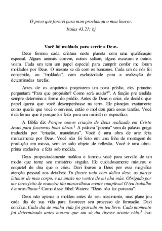 O povo que formei para mim proclamou o meu louvor.
Isaías 43.21; bj
Você foi moldado para servir a Deus.
Deus formou cada criatura neste planeta com uma qualificação
especial. Alguns animais correm, outros saltam, alguns escavam e outros
voam. Cada um tem um papel especial para cumprir confor me foram
moldados por Deus. O mesmo se dá com os humanos. Cada um de nós foi
concebido, ou “moldado”, com exclusividade para a realização de
determinadas tarefas.
Antes de os arquitetos projetarem um novo prédio, eles primeiro
perguntam: “Para que propósito? Como será usado?”. A função pre tendida
sempre determina a forma do prédio. Antes de Deus o criar, ele decidiu que
papel queria que você desempenhasse na terra. Ele planejou exatamente
como queria que você o servisse, então o mol dou para essas tarefas. Você
é da forma que é porque foi feito para um ministério específico.
A Bíblia diz: Porque somos criação de Deus realizada em Cristo
Jesus para fazermos boas obras.1 A palavra “poema” vem da palavra grega
traduzida por “criação, manufatura”. Você é uma obra de arte feita
manualmente por Deus. Você não foi feito em uma linha de montagem de
produção em massa, sem ter sido objeto de reflexão. Você é uma obra-
prima exclusiva e feita sob medida.
Deus propositadamente moldou e formou você para servi-lo de um
modo que torne seu ministério singular. Ele cuidadosamente misturou o
coquetel de dna que o criou. Davi louvou a Deus por essa magnífica
atenção pessoal aos detalhes: Tu fizeste tudo com delica deza, as partes
íntimas de meu corpo, e as uniste no ventre de mi nha mãe. Obrigado por
me teres feito de maneira tão maravilhosa mente complexa! O teu trabalho
é maravilhoso.2 Como disse Ethel Waters: “Deus não faz porcaria”.
Deus não apenas o moldou antes de seu nascimento, mas plane jou
cada dia de sua vida para favorecer seu processo de formação. Davi
continua: Cada dia de minha vida foi gravado no teu livro. Cada momento
foi determinado antes mesmo que um só dia tivesse aconte cido.3 Isso
 