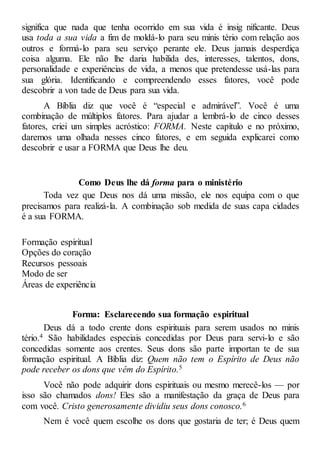 significa que nada que tenha ocorrido em sua vida é insig nificante. Deus
usa toda a sua vida a fim de moldá-lo para seu minis tério com relação aos
outros e formá-lo para seu serviço perante ele. Deus jamais desperdiça
coisa alguma. Ele não lhe daria habilida des, interesses, talentos, dons,
personalidade e experiências de vida, a menos que pretendesse usá-las para
sua glória. Identificando e compreendendo esses fatores, você pode
descobrir a von tade de Deus para sua vida.
A Bíblia diz que você é “especial e admirável”. Você é uma
combinação de múltiplos fatores. Para ajudar a lembrá-lo de cinco desses
fatores, criei um simples acróstico: FORMA. Neste capítulo e no próximo,
daremos uma olhada nesses cinco fatores, e em seguida explicarei como
descobrir e usar a FORMA que Deus lhe deu.
Como Deus lhe dá forma para o ministério
Toda vez que Deus nos dá uma missão, ele nos equipa com o que
precisamos para realizá-la. A combinação sob medida de suas capa cidades
é a sua FORMA.
Formação espiritual
Opções do coração
Recursos pessoais
Modo de ser
Áreas de experiência
Forma: Esclarecendo sua formação espiritual
Deus dá a todo crente dons espirituais para serem usados no minis
tério.4 São habilidades especiais concedidas por Deus para servi-lo e são
concedidas somente aos crentes. Seus dons são parte importan te de sua
formação espiritual. A Bíblia diz: Quem não tem o Espírito de Deus não
pode receber os dons que vêm do Espírito.5
Você não pode adquirir dons espirituais ou mesmo merecê-los — por
isso são chamados dons! Eles são a manifestação da graça de Deus para
com você. Cristo generosamente dividiu seus dons conosco.6
Nem é você quem escolhe os dons que gostaria de ter; é Deus quem
 