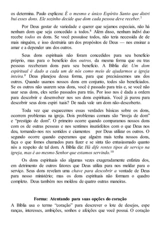 os determina. Paulo explicou: É o mesmo e único Espírito Santo que distri
bui esses dons. Ele sozinho decide que dom cada pessoa deve receber.7
Por Deus gostar de variedade e querer que sejamos especiais, não há
nenhum dom que seja concedido a todos.8 Além disso, nenhum indiví duo
recebe todos os dons. Se você possuísse todos, não teria necessida de de
mais ninguém, e isso destruiria um dos propósitos de Deus — nos ensinar a
amar e a depender uns dos outros.
Seus dons espirituais não foram concedidos para seu benefício
próprio, mas para o benefício dos outros, da mesma forma que ou tras
pessoas receberam dons para seu benefício. A Bíblia diz: Um dom
espiritual é dado a cada um de nós como meio de ajudarmos a igreja
inteira.9 Deus planejou dessa forma, para que precisássemos uns dos
outros. Quando usamos nossos dons em conjunto, todos são beneficiados.
Se os outros não usarem seus dons, você é passado para trás e, se você não
usar seus dons, eles serão passados para trás. Por isso nos é dada a ordem
para descobrir e desenvolver nos sos dons espirituais. Você já parou para
descobrir seus dons espiri tuais? De nada vale um dom não-descoberto.
Toda vez que esquecemos essas verdades básicas sobre os dons,
ocorrem problemas na igreja. Dois problemas comuns são “inveja de dom”
e “prestígio de dom”. O primeiro ocorre quando comparamos nossos dons
com os de outras pessoas e nos sentimos insatisfeitos com o que Deus nos
deu, tornando-nos res sentidos e ciumentos por Deus utilizar os outros. O
segundo ocorre quando esperamos que alguém mais tenha nossos dons,
faça o que fomos chamados para fazer e se sinta tão entusiasmado quanto
nós a respeito de tal dom. A Bíblia diz: Há dife rentes tipos de serviço na
igreja, mas é ao mesmo Senhor que estamos servindo.10
Os dons espirituais são algumas vezes exageradamente enfatiza dos,
em detrimento de outros fatores que Deus utiliza para nos moldar para o
serviço. Seus dons revelam uma chave para descobrir a vontade de Deus
para nosso ministério; mas os dons espirituais não formam o quadro
completo. Deus também nos moldou de quatro outras maneiras.
Forma: Atentando para suas opções do coração
A Bíblia usa o termo “coração” para descrever o lote de desejos, espe
ranças, interesses, ambições, sonhos e afeições que você possui. O coração
 