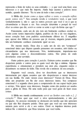 representa a fonte de todos os seus estímulos — o que você ama fazer, seus
interesses e o que mais lhe importa. Ainda hoje usamos a palavra nesse
sentido, quando dizemos: “Eu te amo de todo o meu coração”.
A Bíblia diz: Assim como a água reflete o rosto, o coração reflete
quem somos nós.11 Seu coração revela o verdadeiro você, o que você
verdadeiramente é, não o que os outros pensam que você é ou o que as
circunstâncias o forçam a ser. Seu coração determina o porquê de você
dizer as coisas que diz, sentir-se como se sente e agir da forma que age.12
Fisicamente, cada um de nós tem um batimento cardíaco exclusi vo.
Assim como temos impressões digitais, padrões de íris e de voz singulares,
nosso coração bate com padrões sensivelmente diferen tes. É magnífico
que, apesar dos bilhões de pessoas que já viveram, ninguém jamais tenha
tido um batimento cardíaco exatamente igual ao seu.
Do mesmo modo, Deus deu a cada um de nós um “compasso”
emocional único que dispara quando pensamos em assuntos, ativi dades ou
circunstâncias que nos interessam. Nós, instintivamente, importamo-nos
com algumas coisas e desconsideramos outras. São pistas de onde
deveríamos estar servindo.
Outra palavra para coração é paixão. Existem certos assuntos que lhe
despertam paixão e outros para os quais você não liga a mínima. Algumas
experiências o entusiasmam e prendem sua aten ção, enquanto outras o
desanimam ou matam de tédio. Elas revela rão a natureza de seu coração.
Enquanto você crescia, deve ter descoberto que se interessava
intensamente por alguns assuntos que não despertavam o menor interesse
em sua família. De onde vieram esses interesses? Vieram de Deus. Deus
tinha um propósito em lhe dar esses interesses inatos. Seu compasso
emocional é a segunda chave para a compreensão de sua capaci tação para
o serviço. Não ignore seus interesses. Imagine como eles podem ser usados
para a glória de Deus. Há uma razão para que você goste de fazer essas
coisas.
A Bíblia nos manda continuamente servir ao Senhor com todo o [...]
coração.13 Deus quer que você o sirva apaixonadamente, e não por
obrigação. As pessoas raramente se destacam em tarefas que não apreciam
ou que não lhes desperte paixão. Deus quer que você use seus interesses
naturais para servir a ele e aos outros. Ouvir os impulsos internos pode
indicar-lhe o ministério que Deus tenciona que você tenha.
 