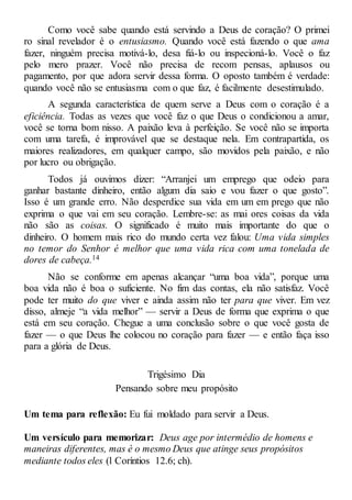 Como você sabe quando está servindo a Deus de coração? O primei
ro sinal revelador é o entusiasmo. Quando você está fazendo o que ama
fazer, ninguém precisa motivá-lo, desa fiá-lo ou inspecioná-lo. Você o faz
pelo mero prazer. Você não precisa de recom pensas, aplausos ou
pagamento, por que adora servir dessa forma. O oposto também é verdade:
quando você não se entusiasma com o que faz, é facilmente desestimulado.
A segunda característica de quem serve a Deus com o coração é a
eficiência. Todas as vezes que você faz o que Deus o condicionou a amar,
você se torna bom nisso. A paixão leva à perfeição. Se você não se importa
com uma tarefa, é improvável que se destaque nela. Em contrapartida, os
maiores realizadores, em qualquer campo, são movidos pela paixão, e não
por lucro ou obrigação.
Todos já ouvimos dizer: “Arranjei um emprego que odeio para
ganhar bastante dinheiro, então algum dia saio e vou fazer o que gosto”.
Isso é um grande erro. Não desperdice sua vida em um em prego que não
exprima o que vai em seu coração. Lembre-se: as mai ores coisas da vida
não são as coisas. O significado é muito mais importante do que o
dinheiro. O homem mais rico do mundo certa vez falou: Uma vida simples
no temor do Senhor é melhor que uma vida rica com uma tonelada de
dores de cabeça.14
Não se conforme em apenas alcançar “uma boa vida”, porque uma
boa vida não é boa o suficiente. No fim das contas, ela não satisfaz. Você
pode ter muito do que viver e ainda assim não ter para que viver. Em vez
disso, almeje “a vida melhor” — servir a Deus de forma que exprima o que
está em seu coração. Chegue a uma conclusão sobre o que você gosta de
fazer — o que Deus lhe colocou no coração para fazer — e então faça isso
para a glória de Deus.
Trigésimo Dia
Pensando sobre meu propósito
Um tema para reflexão: Eu fui moldado para servir a Deus.
Um versículo para memorizar: Deus age por intermédio de homens e
maneiras diferentes, mas é o mesmo Deus que atinge seus propósitos
mediante todos eles (l Coríntios 12.6; ch).
 
