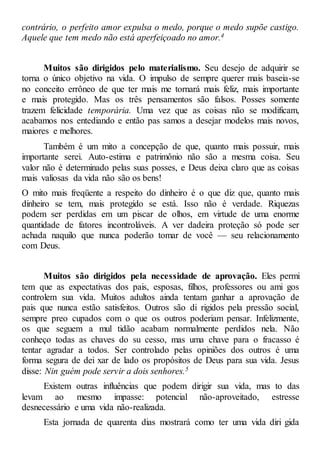 contrário, o perfeito amor expulsa o medo, porque o medo supõe castigo.
Aquele que tem medo não está aperfeiçoado no amor.4
Muitos são dirigidos pelo materialismo. Seu desejo de adquirir se
torna o único objetivo na vida. O impulso de sempre querer mais baseia-se
no conceito errôneo de que ter mais me tornará mais feliz, mais importante
e mais protegido. Mas os três pensamentos são falsos. Posses somente
trazem felicidade temporária. Uma vez que as coisas não se modificam,
acabamos nos entediando e então pas samos a desejar modelos mais novos,
maiores e melhores.
Também é um mito a concepção de que, quanto mais possuir, mais
importante serei. Auto-estima e patrimônio não são a mesma coisa. Seu
valor não é determinado pelas suas posses, e Deus deixa claro que as coisas
mais valiosas da vida não são os bens!
O mito mais freqüente a respeito do dinheiro é o que diz que, quanto mais
dinheiro se tem, mais protegido se está. Isso não é verdade. Riquezas
podem ser perdidas em um piscar de olhos, em virtude de uma enorme
quantidade de fatores incontroláveis. A ver dadeira proteção só pode ser
achada naquilo que nunca poderão tomar de você — seu relacionamento
com Deus.
Muitos são dirigidos pela necessidade de aprovação. Eles permi
tem que as expectativas dos pais, esposas, filhos, professores ou ami gos
controlem sua vida. Muitos adultos ainda tentam ganhar a aprovação de
pais que nunca estão satisfeitos. Outros são di rigidos pela pressão social,
sempre preo cupados com o que os outros poderiam pensar. Infelizmente,
os que seguem a mul tidão acabam normalmente perdidos nela. Não
conheço todas as chaves do su cesso, mas uma chave para o fracasso é
tentar agradar a todos. Ser controlado pelas opiniões dos outros é uma
forma segura de dei xar de lado os propósitos de Deus para sua vida. Jesus
disse: Nin guém pode servir a dois senhores.5
Existem outras influências que podem dirigir sua vida, mas to das
levam ao mesmo impasse: potencial não-aproveitado, estresse
desnecessário e uma vida não-realizada.
Esta jornada de quarenta dias mostrará como ter uma vida diri gida
 