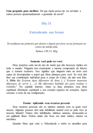 Uma pergunta para meditar: De que modo posso me ver servindo a
outras pessoas apaixonadamente e gostando de servir?
Dia 31
Entendendo sua forma
Tu moldaste-me primeiro por dentro e depois por fora; tu me formaste no
ventre de minha mãe.
Salmos 139.13; Msg
Somente você pode ser você.
Deus projetou cada um de nós de modo que não houvesse réplica em
todo o mundo. Ninguém tem exatamente a mesma composição de fatores
que o tornam exclusivo. Isso significa que ninguém mais na terra será
capaz de desempenhar o papel que Deus planejou para você. Se você não
fizer sua contribuição individual para o corpo de Cristo, ela não será feita.
A Bíblia diz: Existem tipos diferentes de dons [...] Existem maneiras
diferentes de servir [... e] Há diferentes habilida des para realizar o
trabalho.1 No capítulo anterior, vimos as duas primeiras: seus dons
espirituais (formação espiritual) e seu coração (opções do coração). Agora
veremos o resto de sua configuração.
Forma: Aplicando seus recursos pessoais
Seus recursos pessoais são os talentos naturais com os quais você
nasceu. Algumas pessoas têm uma habilidade natural com as pala vras: já
nascem falando! Outras têm habilidades atléticas naturais, destacando-se
em agilidade física. Outras ainda são boas em mate mática, música ou
mecânica.
Quando Deus quis criar o Tabernáculo e todos os utensílios para
 