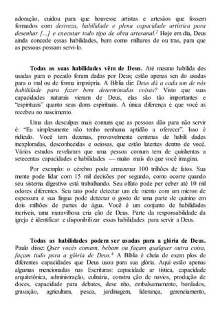 adoração, cuidou para que houvesse artistas e artesãos que fossem
formados com destreza, habilidade e plena capacidade artística para
desenhar [...] e executar todo tipo de obra artesanal.2 Hoje em dia, Deus
ainda concede essas habilidades, bem como milhares de ou tras, para que
as pessoas possam servi-lo.
Todas as suas habilidades vêm de Deus. Até mesmo habilida des
usadas para o pecado foram dadas por Deus; estão apenas sen do usadas
para o mal ou de forma imprópria. A Bíblia diz: Deus dá a cada um de nós
habilidade para fazer bem determinadas coisas? Visto que suas
capacidades naturais vieram de Deus, elas são tão importantes e
“espirituais” quanto seus dons espirituais. A única diferença é que você as
recebeu no nascimento.
Uma das desculpas mais comuns que as pessoas dão para não servir
é: “Eu simplesmente não tenho nenhuma aptidão a oferecer”. Isso é
ridículo. Você tem dezenas, provavelmente centenas de habili dades
inexploradas, desconhecidas e ociosas, que estão latentes dentro de você.
Vários estudos revelaram que uma pessoa comum tem de quinhentas a
setecentas capacidades e habilidades — muito mais do que você imagina.
Por exemplo: o cérebro pode armazenar 100 trilhões de fatos. Sua
mente pode lidar com 15 mil decisões por segundo, como ocorre quando
seu sistema digestivo está trabalhando. Seu olfato pode per ceber até 10 mil
odores diferentes. Seu tato pode detectar um ele mento com um mícron de
espessura e sua língua pode detectar o gosto de uma parte de quinino em
dois milhões de partes de água. Você é um conjunto de habilidades
incríveis, uma maravilhosa cria ção de Deus. Parte da responsabilidade da
igreja é identificar e disponibilizar essas habilidades para servir a Deus.
Todas as habilidades podem ser usadas para a glória de Deus.
Paulo disse: Quer vocês comam, bebam ou façam qualquer outra coisa,
façam tudo para a glória de Deus.4 A Bíblia é cheia de exem plos de
diferentes capacidades que Deus usou para sua glória. Aqui estão apenas
algumas mencionadas nas Escrituras: capacidade ar tística, capacidade
arquitetônica, administração, culinária, constru ção de navios, produção de
doces, capacidade para debates, dese nho, embalsamamento, bordados,
gravação, agricultura, pesca, jardinagem, liderança, gerenciamento,
 