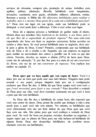 serviços de alvenaria, composi ção, produção de armas, trabalhos com
agulhas, pintura, plantação, filosofia, habilidade com maquinarias,
invenções, carpintaria, nave gação, atividades militares, alfaiataria, ensino,
literatura e poesia. A Bíblia diz: Há diferentes habilidades para realizar o
trabalho, mas é o mesmo Deus quem dá a cada um a habilidade para fazê-
lo.5 Deus tem um lugar em sua igreja, onde sua habilidade pode se
distinguir e você pode fazer a diferença. Cabe a você achar esse lugar.
Deus dá a algumas pessoas a habilidade de ganhar muito di nheiro.
Moisés disse aos israelitas: Mas lembrem-se do Senhor, o seu Deus, pois é
ele que lhes dá a capacidade de produzir riqueza.6 Pes soas com essa
capacidade são boas em fazer os negócios crescerem, fechar acordos ou
vendas e obter lucro. Se você possui habilidade para os negócios, deve usá-
la para a glória de Deus. Como? Primeiro, compreenda que sua habilidade
veio de Deus e dê o crédito a ele. Segundo, use sua empresa ou negócio
para auxiliar na necessidade dos outros e partilhe sua fé com os que não
crêem. Terceiro, devolva ao menos o dízimo (10%) do lucro para Deus,
como ato de adoração.7 E, por fim, fixe para si a meta de ser um construtor
do Reino, em vez de ser um construtor de riquezas. Vou explicar isso
melhor no capítulo 33.
Deus quer que eu faça aquilo que sou capaz de fazer. Você é a
única pes soa na terra que pode usar suas habi lidades. Ninguém mais pode
assumir o seu papel, porque ninguém mais pos sui a configuração
exclusiva que Deus lhe deu. A Bíblia diz que Deus equipa você com tudo o
que [você necessita] para fazer a sua vontade.8 Para descobrir a vontade
de Deus para sua vida, você deve examinar seriamente em que você é bom
e para que não tem habilidade.
Se Deus não lhe deu a habilidade de cantar bem, não esperará que
você seja cantor de ópera. Deus jamais lhe pedirá que dedique a vida a uma
tarefa para a qual você não tem talento. No entanto, as habilidades que
você efetivamente tem são um forte indício do que Deus quer que você
faça com sua vida. São pistas para que você conheça a vontade de Deus
para você. Se você for bom em projetar, recrutar, desenhar ou organizar, é
seguro supor que os planos de Deus para sua vida incluem tal habilidade de
alguma forma. Deus não desperdiça habilidades; ele combina nosso
chamado com nos sas habilidades.
 