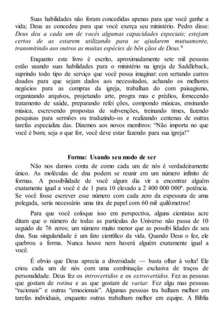 Suas habilidades não foram concedidas apenas para que você ganhe a
vida; Deus as concedeu para que você exerça seu ministério. Pedro disse:
Deus deu a cada um de vocês algumas capacidades especiais; estejam
certos de as estarem utilizando para se ajudarem mutuamente,
transmitindo aos outros as muitas espécies de bên çãos de Deus.9
Enquanto este livro é escrito, aproximadamente sete mil pessoas
estão usando suas habilidades para o ministério na igreja de Saddleback,
suprindo todo tipo de serviço que você possa imaginar: con sertando carros
doados para que sejam dados aos necessitados, achando os melhores
negócios para as compras da igreja, trabalhan do com paisagismo,
organizando arquivos, projetando arte, progra mas e prédios, fornecendo
tratamento de saúde, preparando refei ções, compondo músicas, ensinando
música, escrevendo propostas de subvenções, treinando times, fazendo
pesquisas para sermões ou traduzindo-os e realizando centenas de outras
tarefas especializa das. Dizemos aos novos membros: “Não importa no que
você é bom; seja o que for, você deve estar fazendo para sua igreja!”
Forma: Usando seu modo de ser
Não nos damos conta de como cada um de nós é verdadeiramente
único. As moléculas de dna podem se reunir em um número infinito de
formas. A possibilidade de você algum dia vir a encontrar alguém
exatamente igual a você é de 1 para 10 elevado a 2 400 000 000ª. potência.
Se você fosse escrever esse número com cada zero da espessura de uma
polegada, seria necessário uma tira de papel com 60 mil quilômetros!
Para que você coloque isso em perspectiva, alguns cientistas acre
ditam que o número de todas as partículas do Universo não passa de 10
seguido de 76 zeros; um número muito menor que as possibi lidades de seu
dna. Sua singularidade é um fato científico da vida. Quando Deus o fez, ele
quebrou a forma. Nunca houve nem haverá alguém exatamente igual a
você.
É obvio que Deus aprecia a diversidade — basta olhar à volta! Ele
criou cada um de nós com uma combinação exclusiva de traços de
personalidade. Deus fez os introvertidos e os extrovertidos. Fez as pessoas
que gostam de rotina e as que gostam de variar. Fez algu mas pessoas
“racionais” e outras “emocionais”. Algumas pessoas tra balham melhor em
tarefas individuais, enquanto outras trabalham melhor em equipe. A Bíblia
 