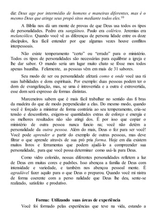 diz: Deus age por intermédio de homens e maneiras diferentes, mas é o
mesmo Deus que atinge seus propó sitos mediante todos eles.10
A Bíblia nos dá um monte de provas de que Deus usa todos os tipos
de personalidades. Pedro era sangüíneo. Paulo era colérico. Jeremias era
melancólico. Quando você vê as diferenças de persona lidade entre os doze
discípulos, fica fácil entender por que algumas vezes houve conflitos
interpessoais.
Não existe temperamento “certo” ou “errado” para o ministério.
Todos os tipos de personalidades são necessárias para equilibrar a igreja e
lhe dar sabor. O mundo seria um lugar muito chato se fôsse mos todos
apenas baunilha. Felizmente, as pessoas vêm em mais de 31 sabores.
Seu modo de ser ou personalidade afetará como e onde você usa rá
suas habilidades e dons espirituais. Por exemplo: duas pessoas podem ter o
dom de evangelização, mas, se uma é introvertida e a outra é extrovertida,
esse dom será expresso de formas distintas.
Marceneiros sabem que é mais fácil trabalhar no sentido das fi bras
da madeira do que de modo perpendicular a elas. Do mesmo modo, quando
você é forçado a ministrar de forma contrária ao seu temperamento, cria-se
tensão e desconforto, exigem-se quantidades extras de esforço e energia e
os melhores resultados não são atingi dos. É por isso que copiar o
ministério de outra pessoa nunca funcio na; você não detém a
personalidade da outra pessoa. Além do mais, Deus o fez para ser você!
Você pode aprender a partir do exemplo de outras pessoas, mas deve
filtrar o que aprende através de sua pró pria forma. Hoje em dia existem
muitos livros e ferramentas que podem ajudá-lo a compreender sua
personalidade, para que você possa determinar como usá-la para Deus.
Como vidro colorido, nossas diferentes personalidades refletem a luz
de Deus em muitas cores e padrões. Isso abençoa a família de Deus com
intensidade e variedade, e também nos abençoa pessoal mente. É
agradável fazer aquilo para o que Deus o preparou. Quando você mi nistra
de forma coerente com a perso nalidade que Deus lhe deu, sente-se
realizado, satisfeito e produtivo.
Forma: Utilizando suas áreas de experiência
Você foi formado pelas experiências que teve na vida, estando a
 