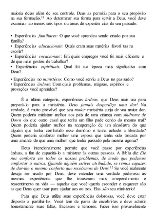 maioria delas além de seu controle. Deus as permitiu para o seu propósito
na sua formação.11 Ao determinar sua forma para servir a Deus, você deve
examinar ao menos seis tipos ou áreas de experiên cias de seu passado:
• Experiências familiares: O que você aprendeu sendo criado por sua
família?
• Experiências educacionais: Quais eram suas matérias favori tas na
escola?
• Experiências vocacionais’. Em quais empregos você foi mais eficiente e
de que mais gostou de trabalhar?
• Experiências espirituais. Qual foi sua época mais significativa com
Deus?
• Experiências no ministério: Como você serviu a Deus no pas sado?
• Experiências árduas: Com quais problemas, mágoas, espinhos e
provações você aprendeu?
É a última categoria, experiências árduas, que Deus mais usa para
prepará-lo para o ministério. Deus jamais desperdiça uma dor! Na
verdade, é muito provável que seu maior ministério surja de sua maior dor.
Quem poderia ministrar melhor aos pais de uma criança com síndrome de
Down do que outro casal que tenha um filho pade cendo do mesmo mal?
Quem poderia ajudar melhor na recuperação de um alcoólatra do que
alguém que tenha combatido esse demônio e tenha achado a liberdade?
Quem poderia confortar melhor uma esposa que tenha sido trocada por
uma amante do que uma mulher que tenha passado pela mesma agonia?
Deus intencionalmente permite que você passe por experiências
árduas, a fim de capacitá-lo a ministrar às outras pessoas. A Bíblia diz: Ele
nos conforta em todos os nossos problemas, de modo que podemos
confortar a outros. Quando alguém estiver atribulado, se remos capazes
de dar-lhe o mesmo conforto que recebemos de Deus.12 Se você realmente
deseja ser usado por Deus, deve entender uma verdade poderosa: as
mesmas experiências que lhe trouxeram mais arrependimento e
ressentimento na vida — aquelas que você queria esconder e esquecer são
as que Deus quer usar para ajudar aos ou tros. Elas são seu ministério!
Para que Deus utilize suas experiências dolorosas, você deve estar
disposto a partilhá-las. Você tem de parar de encobri-las e deve admitir
honestamente suas faltas, fracassos e temores. Fazer isso provavelmente
 