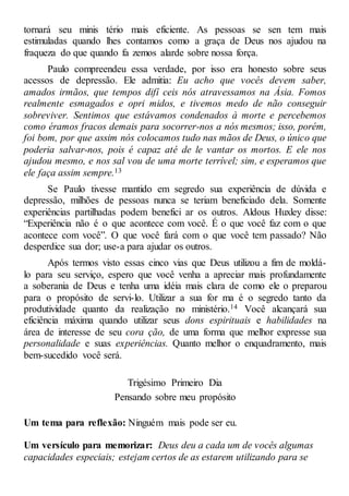 tornará seu minis tério mais eficiente. As pessoas se sen tem mais
estimuladas quando lhes contamos como a graça de Deus nos ajudou na
fraqueza do que quando fa zemos alarde sobre nossa força.
Paulo compreendeu essa verdade, por isso era honesto sobre seus
acessos de depressão. Ele admitia: Eu acho que vocês devem saber,
amados irmãos, que tempos difí ceis nós atravessamos na Ásia. Fomos
realmente esmagados e opri midos, e tivemos medo de não conseguir
sobreviver. Sentimos que estávamos condenados à morte e percebemos
como éramos fracos demais para socorrer-nos a nós mesmos; isso, porém,
foi bom, por que assim nós colocamos tudo nas mãos de Deus, o único que
poderia salvar-nos, pois é capaz até de le vantar os mortos. E ele nos
ajudou mesmo, e nos sal vou de uma morte terrível; sim, e esperamos que
ele faça assim sempre.13
Se Paulo tivesse mantido em segredo sua experiência de dúvida e
depressão, milhões de pessoas nunca se teriam beneficiado dela. Somente
experiências partilhadas podem benefici ar os outros. Aldous Huxley disse:
“Experiência não é o que acontece com você. É o que você faz com o que
acontece com você”. O que você fará com o que você tem passado? Não
desperdice sua dor; use-a para ajudar os outros.
Após termos visto essas cinco vias que Deus utilizou a fim de moldá-
lo para seu serviço, espero que você venha a apreciar mais profundamente
a soberania de Deus e tenha uma idéia mais clara de como ele o preparou
para o propósito de servi-lo. Utilizar a sua for ma é o segredo tanto da
produtividade quanto da realização no ministério.14 Você alcançará sua
eficiência máxima quando utilizar seus dons espirituais e habilidades na
área de interesse de seu cora ção, de uma forma que melhor expresse sua
personalidade e suas experiências. Quanto melhor o enquadramento, mais
bem-sucedido você será.
Trigésimo Primeiro Dia
Pensando sobre meu propósito
Um tema para reflexão: Ninguém mais pode ser eu.
Um versículo para memorizar: Deus deu a cada um de vocês algumas
capacidades especiais; estejam certos de as estarem utilizando para se
 