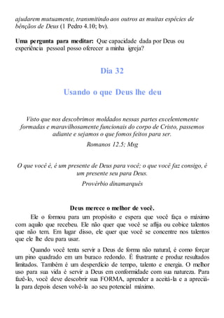 ajudarem mutuamente, transmitindo aos outros as muitas espécies de
bênçãos de Deus (1 Pedro 4.10; bv).
Uma pergunta para meditar: Que capacidade dada por Deus ou
experiência pessoal posso oferecer a minha igreja?
Dia 32
Usando o que Deus lhe deu
Visto que nos descobrimos moldados nessas partes excelentemente
formadas e maravilhosamente funcionais do corpo de Cristo, passemos
adiante e sejamos o que fomos feitos para ser.
Romanos 12.5; Msg
O que você é, é um presente de Deus para você; o que você faz consigo, é
um presente seu para Deus.
Provérbio dinamarquês
Deus merece o melhor de você.
Ele o formou para um propósito e espera que você faça o máximo
com aquilo que recebeu. Ele não quer que você se aflija ou cobice talentos
que não tem. Em lugar disso, ele quer que você se concentre nos talentos
que ele lhe deu para usar.
Quando você tenta servir a Deus de forma não natural, é como forçar
um pino quadrado em um buraco redondo. É frustrante e produz resultados
limitados. Também é um desperdício de tempo, talento e energia. O melhor
uso para sua vida é servir a Deus em conformidade com sua natureza. Para
fazê-lo, você deve descobrir sua FORMA, aprender a aceitá-la e a apreciá-
la para depois desen volvê-la ao seu potencial máximo.
 