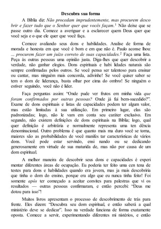 Descubra sua forma
A Bíblia diz: Não procedam imprudentemente, mas procurem desco
brir e fazer tudo que o Senhor quer que vocês façam.1 Não deixe que se
passe outro dia. Comece a averiguar e a esclarecer quem Deus quer que
você seja e o que ele quer que você faça.
Comece avaliando seus dons e habilidades. Analise de forma de
morada e honesta em que você é bom e em que não é. Paulo aconse lhou:
... procurem fazer um juízo correto de suas capacidades.2 Faça uma lista.
Peça às outras pessoas uma opinião justa. Diga-lhes que quer descobrir a
verdade, não ganhar elogios. Dons espirituais e habi lidades naturais são
sempre confirmadas pelos outros. Se você pensa ser talentoso para ensinar
ou cantar, mas ninguém mais concorda, adivinhe! Se você quiser saber se
tem o dom de liderança, basta olhar por cima do ombro! Se ninguém o
estiver seguindo, você não é líder.
Faça perguntas assim: “Onde pude ver frutos em minha vida que
foram confirmados por outras pessoas? Onde já fui bem-sucedido?”.
Exame de dons espirituais e listas de capacidades podem ter algum valor,
mas estão limitadas à sua utilização. Em primeiro lugar, elas são
padronizadas; logo, não le vam em conta seu caráter exclusivo. Em
segundo, não existem definições de dons espirituais na Bíblia; logo, qual
quer definição é arbitrária e normalmente representa uma ten dência
denominacional. Outro problema é que quanto mais ma duro você se torna,
maiores são as probabilidades de você manifes tar características de vários
dons. Você pode estar servindo, ensi nando ou se dedicando
generosamente em virtude de sua maturida de, mas não por causa de um
dom espiritual.
A melhor maneira de descobrir seus dons e capacidades é experi
mentar diferentes áreas de ocupação. Eu poderia ter feito uma cen tena de
testes para dons e habilidades quando era jovem, mas ja mais descobriria
que tinha o dom do ensino, porque era algo que eu nunca tinha feito! Foi
somente após ter começado a aceitar convites para palestras que vi os
resultados — outras pessoas confirmaram, e então percebi: “Deus me
dotou para isso”!
Muitos livros apresentam o processo de descobrimento de trás para
frente. Eles dizem: “Descubra seu dom espiritual, e então saberá a qual
ministério deve se dedicar”. Isso na verdade funciona de forma exatamente
oposta. Comece a servir, experimentando diferentes mi nistérios, e então
 