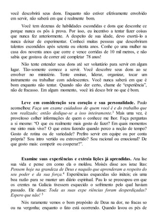 você descobrirá seus dons. Enquanto não estiver efetivamente envolvido
em servir, não saberá em que é realmente bom.
Você tem dezenas de habilidades escondidas e dons que desconhe ce
porque nunca os pôs à prova. Por isso, eu incentivo a tentar fazer coisas
que nunca fez anteriormente. A despeito de sua idade, devo exortá-lo a
nunca deixar de experimentar. Conheci muitas pessoas que descobriram
talentos escondidos após setenta ou oitenta anos. Conhe ço uma mulher na
casa dos noventa anos que corre e vence corridas de 10 mil metros, e não
sabia que gostava de correr até completar 78 anos!
Não tente entender seus dons até ser voluntário para servir em algum
lugar. Tão-somente comece a servir. Você descobre seus dons ao se
envolver no ministério. Tente ensinar, liderar, organizar, tocar um
instrumento ou trabalhar com adolescentes. Você nunca saberá em que é
bom enquanto não tentar. Quando não der certo, chame de “experiência”,
não de fracasso. Em algum momento, você irá desco brir no que é bom.
Leve em consideração seu coração e sua personalidade. Paulo
aconselhou: Faça um exame cuidadoso de quem você é e do trabalho que
tem realizado; então dedique-se a isso inteiramente.3 Mais uma vez, é
proveitoso colher informações de quem o conhece me lhor. Faça perguntas
a si mesmo: “O que eu realmente mais gosto de fazer? Em quais momentos
me sinto mais vivo? O que estou fazendo quando perco a noção de tempo?
Gosto de rotina ou de variedade? Prefiro servir em equipe ou por conta
própria? Sou intro vertido ou extrovertido? Sou racional ou emocional? De
que gosto mais: competir ou cooperar?”.
Examine suas experiências e extraia lições já aprendidas. Ana lise
sua vida e pense em como ela o moldou. Moisés disse aos israe litas:
Pensem hoje na grandeza de Deus e naquilo que aprenderam a respeito do
seu poder e da sua força.4 Experiências esquecidas são inúteis; eis uma
boa razão para se manter um diário espiritual. Pau lo se preocupou em que
os crentes na Galácia tivessem esquecido o sofrimento pelo qual haviam
passado. Ele disse: Toda as suas expe riências foram desperdiçadas?
Espero que não! 5
Nós raramente vemos o bom propósito de Deus na dor, no fracas so
ou na vergonha; enquanto o fato está ocorrendo. Quando lavou os pés de
 