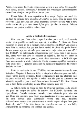 Pedro, Jesus disse: Você não compreende agora o que estou lhe fazendo;
mais tarde, porém, entenderá.6 Somente em retrospecto compreendemos
como Deus planejou um problema para o bem.
Extrair lições de suas experiências leva tempo. Sugiro que você tire
um final de semana para um retiro de análise da vida, onde irá parar para
ver como Deus trabalhou em vários momentos decisivos de sua vida e para
avaliar como ele quer usar essas lições para aju dar os outros. Existem
recursos que podem auxiliá-lo a fazer isso.7
Aceite e desfrute de sua forma
Uma vez que Deus sabe o que é melhor para você, você deveria
aceitar com gratidão o modo em que ele o moldou. A Bíblia diz: Mais
exatamen te, quem és tu, ó homem, para discutires com Deus? Vai acaso a
obra dizer ao artífice: Por que me fizeste assim? O oleiro não pode formar
da sua massa seja um utensílio para uso nobre, seja outro para uso vil? 8
Sua FORMA foi determinada soberanamente por Deus, para o pro pósito
dele, então você não deve se ressentir ou rejeitá-la. Em vez de tentar se
remodelar para ser outra pessoa, você deve comemorar a FORMA que
Deus deu somente a você. Entretanto, Cristo concedeu aptidões especiais a
cada um de nós — qualquer coisa que ele deseja que recebamos de seu rico
depósito de dons.9
Parte da aceitação de sua FORMA está no reconhecimento de suas
limitações. Ninguém é bom em tudo, e ninguém é chamado para ser tudo.
Todos temos papéis definidos. Paulo compreendeu que seu chamado não
era para realizar tudo ou agradar a todos, mas sim para se concentrar no
ministério específico para o qual Deus o havia formado.10 Ele disse: Nosso
alvo é ficar dentro dos limites do que Deus planejou para nós.11
A palavra limite se refere ao fato de Deus ter destinado cada um de
nós para um campo ou esfera de serviço. Sua FORMA determina sua
especialidade. Quando tentamos estender nosso ministério para além do
que Deus nos preparou para fazer, experimentamos pres são. Assim como
em uma corrida cada competidor recebe uma raia, devemos
individualmente correr com perseverança a carreira especi al que Deus pôs
diante de nós.12 Não sinta inveja do corredor na raia ao seu lado;
simplesmente se concentre em terminar sua corrida.
 