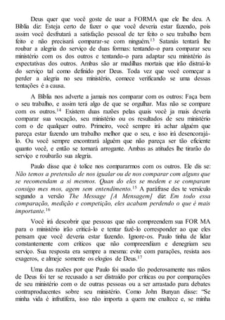 Deus quer que você goste de usar a FORMA que ele lhe deu. A
Bíblia diz: Esteja certo de fazer o que você deveria estar fazendo, pois
assim você desfrutará a satisfação pessoal de ter feito o seu trabalho bem
feito e não precisará comparar-se com ninguém.13 Satanás tentará lhe
roubar a alegria do serviço de duas formas: tentando-o para comparar seu
ministério com os dos outros e tentando-o para adaptar seu ministério às
expectativas dos outros. Ambas são ar madilhas mortais que irão distraí-lo
do serviço tal como definido por Deus. Toda vez que você começar a
perder a alegria no seu ministério, comece verificando se uma dessas
tentações é a causa.
A Bíblia nos adverte a jamais nos comparar com os outros: Faça bem
o seu trabalho, e assim terá algo de que se orgulhar. Mas não se compare
com os outros.14 Existem duas razões pelas quais você ja mais deveria
comparar sua vocação, seu ministério ou os resultados de seu ministério
com o de qualquer outro. Primeiro, você sempre irá achar alguém que
pareça estar fazendo um trabalho melhor que o seu, e isso irá desencorajá-
lo. Ou você sempre encontrará alguém que não pareça ser tão eficiente
quanto você, e então se tornará arrogante. Ambas as atitudes lhe tirarão do
serviço e roubarão sua alegria.
Paulo disse que é tolice nos compararmos com os outros. Ele dis se:
Não temos a pretensão de nos igualar ou de nos comparar com alguns que
se recomendam a si mesmos. Quan do eles se medem e se comparam
consigo mes mos, agem sem entendimento.15 A paráfrase des te versículo
segundo a versão The Message [A Mensagem] diz: Em todo essa
comparação, medição e competição, eles acabam perdendo o que é mais
importante.16
Você irá descobrir que pessoas que não compreendem sua FOR MA
para o ministério irão criticá-lo e tentar fazê-lo corresponder ao que eles
pensam que você deveria estar fazendo. Ignore-os. Paulo tinha de lidar
constantemente com críticos que não compreendiam e denegriam seu
serviço. Sua resposta era sempre a mesma: evite com parações, resista aos
exageros, e almeje somente os elogios de Deus.17
Uma das razões por que Paulo foi usado tão poderosamente nas mãos
de Deus foi ter se recusado a ser distraído por críticas ou por comparações
de seu ministério com o de outras pessoas ou a ser arrastado para debates
contraproducentes sobre seu ministério. Como John Bunyan disse: “Se
minha vida é infrutífera, isso não importa a quem me enaltece e, se minha
 