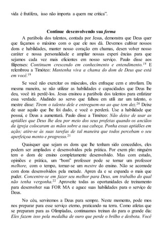 vida é frutífera, isso não importa a quem me critica”.
Continue desenvolvendo sua forma
A parábola dos talentos, contada por Jesus, demonstra que Deus quer
que façamos o máximo com o que ele nos dá. Devemos cultivar nossos
dons e habilidades, manter nosso coração em chamas, desen volver nosso
caráter e nossa personalidade e ampliar nossas experi ências para que
sejamos cada vez mais eficientes em nosso serviço. Paulo disse aos
filipenses: Continuem crescendo em conhecimento e entendimento.18 E
relembrou a Timóteo: Mantenha viva a chama do dom de Deus que está
em você.19
Se você não exercitar os músculos, eles enfraque cem e atrofiam. Da
mesma maneira, se não utilizar as habilidades e capacidades que Deus lhe
deu, você irá perdê-los. Jesus ensinou a parábola dos talentos para enfatizar
essa verdade. Aludindo ao servo que falhou em utili zar um talento, o
mestre disse: Tirem o talento dele e entreguem-no ao que tem dez.20 Deixe
de usar aquilo que lhe foi dado, e você o perderá. Use a habilidade que
possui, e Deus a aumentará. Paulo disse a Timóteo: Não deixe de usar as
aptidões que Deus lhe deu por meio dos seus profetas quando os anciãos
da igreja colocaram as mãos sobre a sua cabeça. Ponha essas aptidões em
ação; atire-se às suas tarefas de tal maneira que todos percebam o seu
aperfeiçoa mento e progresso.21
Quaisquer que sejam os dons que lhe tenham sido concedidos, eles
podem ser ampliados e desenvolvidos pela prática. Por exem plo: ninguém
tem o dom de ensino completamente desenvolvido. Mas com estudo,
opiniões e prática, um “bom” professor pode se tornar um professor
melhore, com o tempo, tornar-se um mestre do ensino. Não se acomode
com dons desenvolvidos pela metade. Apren da e se expanda o mais que
puder. Concentre-se em fazer seu melhor para Deus, um trabalho do qual
não tenha vergonha.22 Aproveite todas as oportunidades de treinamento
para desenvolver sua FOR MA e aguce suas habilidades para o serviço de
Deus.
No céu, serviremos a Deus para sempre. Neste momento, pode mos
nos preparar para esse serviço eterno, praticando na terra. Como atletas que
se preparam para as Olimpíadas, continuamos treinan do para o grande dia:
Eles fazem isso pela medalha de ouro que perde o brilho e desbota. Você
 