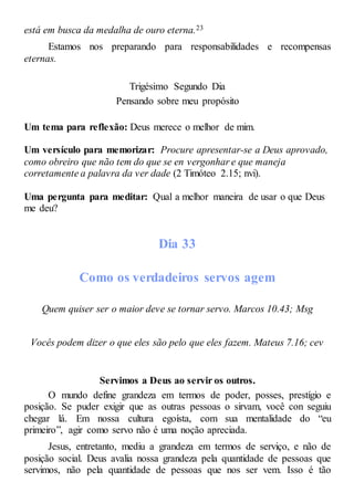 está em busca da medalha de ouro eterna.23
Estamos nos preparando para responsabilidades e recompensas
eternas.
Trigésimo Segundo Dia
Pensando sobre meu propósito
Um tema para reflexão: Deus merece o melhor de mim.
Um versículo para memorizar: Procure apresentar-se a Deus aprovado,
como obreiro que não tem do que se en vergonhar e que maneja
corretamente a palavra da ver dade (2 Timóteo 2.15; nvi).
Uma pergunta para meditar: Qual a melhor maneira de usar o que Deus
me deu?
Dia 33
Como os verdadeiros servos agem
Quem quiser ser o maior deve se tornar servo. Marcos 10.43; Msg
Vocês podem dizer o que eles são pelo que eles fazem. Mateus 7.16; cev
Servimos a Deus ao servir os outros.
O mundo define grandeza em termos de poder, posses, prestígio e
posição. Se puder exigir que as outras pessoas o sirvam, você con seguiu
chegar lá. Em nossa cultura egoísta, com sua mentalidade do “eu
primeiro”, agir como servo não é uma noção apreciada.
Jesus, entretanto, mediu a grandeza em termos de serviço, e não de
posição social. Deus avalia nossa grandeza pela quantidade de pessoas que
servimos, não pela quantidade de pessoas que nos ser vem. Isso é tão
 