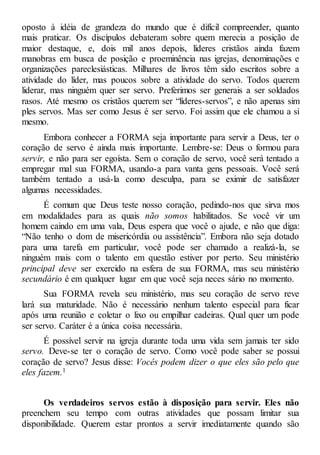 oposto à idéia de grandeza do mundo que é difícil compreender, quanto
mais praticar. Os discípulos debateram sobre quem merecia a posição de
maior destaque, e, dois mil anos depois, líderes cristãos ainda fazem
manobras em busca de posição e proeminência nas igrejas, denominações e
organizações pareclesiásticas. Milhares de livros têm sido escritos sobre a
atividade do líder, mas poucos sobre a atividade do servo. Todos querem
liderar, mas ninguém quer ser servo. Preferimos ser generais a ser soldados
rasos. Até mesmo os cristãos querem ser “líderes-servos”, e não apenas sim
ples servos. Mas ser como Jesus é ser servo. Foi assim que ele chamou a si
mesmo.
Embora conhecer a FORMA seja importante para servir a Deus, ter o
coração de servo é ainda mais importante. Lembre-se: Deus o formou para
servir, e não para ser egoísta. Sem o coração de servo, você será tentado a
empregar mal sua FORMA, usando-a para vanta gens pessoais. Você será
também tentado a usá-la como desculpa, para se eximir de satisfazer
algumas necessidades.
É comum que Deus teste nosso coração, pedindo-nos que sirva mos
em modalidades para as quais não somos habilitados. Se você vir um
homem caindo em uma vala, Deus espera que você o ajude, e não que diga:
“Não tenho o dom de misericórdia ou assistência”. Embora não seja dotado
para uma tarefa em particular, você pode ser chamado a realizá-la, se
ninguém mais com o talento em questão estiver por perto. Seu ministério
principal deve ser exercido na esfera de sua FORMA, mas seu ministério
secundário é em qualquer lugar em que você seja neces sário no momento.
Sua FORMA revela seu ministério, mas seu coração de servo reve
lará sua maturidade. Não é necessário nenhum talento especial para ficar
após uma reunião e coletar o lixo ou empilhar cadeiras. Qual quer um pode
ser servo. Caráter é a única coisa necessária.
É possível servir na igreja durante toda uma vida sem jamais ter sido
servo. Deve-se ter o coração de servo. Como você pode saber se possui
coração de servo? Jesus disse: Vocês podem dizer o que eles são pelo que
eles fazem.1
Os verdadeiros servos estão à disposição para servir. Eles não
preenchem seu tempo com outras atividades que possam limitar sua
disponibilidade. Querem estar prontos a servir imediatamente quando são
 