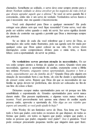 chamados. Semelhante ao soldado, o servo deve estar sempre pronto para o
dever: Nenhum soldado se deixa envolver pe los negócios da vida civil já
que deseja agradar aquele que o alistou.2 Se você só serve quando lhe é
conveniente, então não é um servo de verdade. Verdadeiros servos fazem o
que é necessário mes mo quando é inconveniente.
Você está disponível para Deus a qualquer momento? Ele pode
estragar seus planos sem que você fique ressentido? Como servo, você não
pode ser seletivo sobre quando e onde irá servir. Ser servo significa desistir
do direito de controlar sua agenda e permitir que Deus a interrompa sempre
que precisar.
Se ao início de cada dia você relembrar que é servo de Deus, as
interrupções não serão muito frustrantes, pois sua agenda será for mada por
qualquer coisa que Deus quiser colocar na sua vida. Os servos vêem
interrupções como compromissos divinos para o minis tério, e ficam
felizes com a oportunidade de servir na prática.
Os verdadeiros servos prestam atenção às necessidades. Os ser
vos estão sempre atentos a formas de ajudar os outros. Quando vêem uma
necessidade, agarram a oportunidade de auxiliar, exatamente como a Bíblia
nos ordena: Portanto, enquanto temos oportunidade, façamos o bem a
todos, especialmente aos da família da fé.3 Quando Deus põe alguém em
situação de necessidade bem a sua frente, ele está lhe dando a oportunidade
de crescer como servo. Repare que Deus diz que as necessidades de sua
família na igreja devem ter preferência, não devem ser colocadas no fim de
sua lista de coisas a fazer.
Deixamos escapar muitas oportunidades para ser vir porque nos falta
sensibilidade e espontaneida de. Grandes oportunidades para servir nunca
duram muito. Elas passam rapidamente, e algumas vezes nunca voltam a
ocorrer. Você provavelmente terá apenas uma chance de auxiliar aquela
pessoa; então, aproveite a oportunida de. Não diga ao seu vizinho que
espere até amanhã, se você pode ajudá-lo hoje.4
John Wesley foi um fantástico servo de Deus. Seu lema era: “Faça
todo o bem que puder, com todos os recursos de que dispuser, de todas as
formas que puder, em todos os lugares que puder, sempre que puder, a
todas as pessoas que puder, enquanto você puder”. Isso é grandeza. Você
pode começar procurando pequenas tarefas que ninguém mais quer fazer.
 