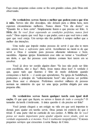 Faça essas pequenas coisas como se fos sem grandes coisas, pois Deus está
observando.
Os verdadeiros servos fazem o melhor que podem com o que têm
à mão. Servos não dão desculpas, não deixam para a última hora, nem
esperam circunstâncias melhores. Nunca dizem “Um dia destes” ou
“Quando for a hora certa”. Simplesmente fazem o que precisa ser feito. A
Bíblia diz: Se você ficar esperando as condições perfeitas, nunca fará
nada.5 Deus espera que você faça o que puder, com o que você tem e onde
quer que você esteja. Um serviço não tão perfeito é sempre melhor que a
melhor das intenções.
Uma razão que impede muitas pessoas de servir é que elas te mem
não serem boas o suficiente para servir. Acreditaram na menti ra de que
servir a Deus é somente para pessoas altamente talentosas e bem-
sucedidas. Algumas igrejas fomentaram esse mito ao tornar a “excelência”
um ídolo, o que faz pessoas com talentos comuns hesi tarem em se
envolver.
Você já deve ter ouvido alguém dizer: “Se isso não pode ser feito
com excelência, não o faça”. Bem, Jesus nunca disse isso! A verdade é
que, quase tudo que fazemos é feito de modo deficiente quando
começamos a fazê-lo — é assim que aprendemos. Na igreja de Saddleback,
praticamos o princípio do “suficientemente bom”: não precisa ser perfeito
para Deus usar e abençoar. Preferimos envolver milhares de pessoas
normais no ministério do que ter uma igreja perfeita dirigida por uma
pequena elite.
Os verdadeiros servos fazem qualquer tarefa com igual dedi
cação. O que quer que façam, os servos o fazem de todo o coração.6 O
tamanho da tarefa é irrelevante. A única questão é: ela precisa ser feita?
Você jamais chegará a um estágio na vida em que será importan te
demais para ajudar em tarefas servis. Deus jamais irá eximi-lo do que é
trivial. É uma parte vital no currículo de seu caráter. A Bíblia diz: Se você
pensa ser muito importante para ajudar alguém neces sitado, está na
verdade enganando a si mesmo. Você é realmente insignificante.7 É nesses
pequenos serviços que crescemos à seme lhança de Cristo.
 