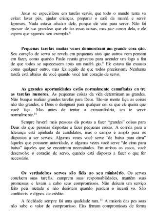 Jesus se especializou em tarefas servis, que todo o mundo tenta va
evitar: lavar pés, ajudar crianças, preparar o café da manhã e servir
leprosos. Nada estava abaixo dele, porque ele veio para servir. Não foi
apesar de sua grandeza que ele fez essas coisas, mas por causa dela, e ele
espera que sigamos seu exemplo.8
Pequenas tarefas muitas vezes demonstram um grande cora ção.
Seu coração de servo se revela em pequenos atos que outros nem pensam
em fazer, como quando Paulo reuniu gravetos para acender um fogo a fim
de que todos se aquecessem após um naufrá gio.9 Ele estava tão exausto
como qualquer outro, mas fez aquilo de que todos precisavam. Nenhuma
tarefa está abaixo de você quando você tem coração de servo.
As grandes oportunidades estão normalmente camufladas en tre
as tarefas menores. As pequenas coisas da vida determinam as grandes.
Não busque realizar grandes tarefas para Deus. Tão-so mente faça as coisas
não tão grandes, e Deus o designará para qualquer coi sa que ele queira que
você faça. Mas antes de tentar o extraordinário, ten te servir
normalmente.10
Sempre haverá mais pessoas dis postas a fazer “grandes” coisas para
Deus do que pessoas dispostas a fazer pequenas coisas. A corrida para a
liderança está apinhada de candidatos, mas o campo é amplo para os
dispostos a ser servos. Algumas vezes você serve “de baixo para cima”
àqueles que possuem autoridade, e algumas vezes você serve “de cima para
baixo” àqueles que se encontram necessitados. Em ambos os casos, você
desenvolve o coração de servo, quando está disposto a fazer o que for
necessário.
Os verdadeiros servos são fiéis ao seu ministério. Os servos
concluem suas tarefas, cumprem suas responsabilidades, mantêm suas
promessas e levam a cabo seus compromissos. Não deixam um serviço
feito pela metade e não desistem quando perdem o incenti vo. São
confiáveis e dignos de crédito.
A fidelidade sempre foi uma qualidade rara.11 A maioria das pes soas
não sabe o valor do compromisso. Elas firmam compromissos de forma
 