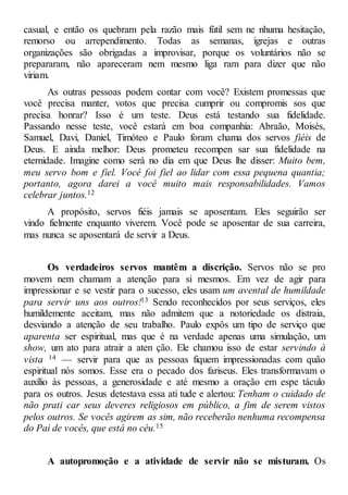 casual, e então os quebram pela razão mais fútil sem ne nhuma hesitação,
remorso ou arrependimento. Todas as semanas, igrejas e outras
organizações são obrigadas a improvisar, porque os voluntários não se
prepararam, não apareceram nem mesmo liga ram para dizer que não
viriam.
As outras pessoas podem contar com você? Existem promessas que
você precisa manter, votos que precisa cumprir ou compromis sos que
precisa honrar? Isso é um teste. Deus está testando sua fidelidade.
Passando nesse teste, você estará em boa companhia: Abraão, Moisés,
Samuel, Davi, Daniel, Timóteo e Paulo foram chama dos servos fiéis de
Deus. E ainda melhor: Deus prometeu recompen sar sua fidelidade na
eternidade. Imagine como será no dia em que Deus lhe disser: Muito bem,
meu servo bom e fiel. Você foi fiel ao lidar com essa pequena quantia;
portanto, agora darei a você muito mais responsabilidades. Vamos
celebrar juntos.12
A propósito, servos fiéis jamais se aposentam. Eles seguirão ser
vindo fielmente enquanto viverem. Você pode se aposentar de sua carreira,
mas nunca se aposentará de servir a Deus.
Os verdadeiros servos mantêm a discrição. Servos não se pro
movem nem chamam a atenção para si mesmos. Em vez de agir para
impressionar e se vestir para o sucesso, eles usam um avental de humildade
para servir uns aos outros!13 Sendo reconhecidos por seus serviços, eles
humildemente aceitam, mas não admitem que a notoriedade os distraia,
desviando a atenção de seu trabalho. Paulo expôs um tipo de serviço que
aparenta ser espiritual, mas que é na verdade apenas uma simulação, um
show, um ato para atrair a aten ção. Ele chamou isso de estar servindo à
vista 14 — servir para que as pessoas fiquem impressionadas com quão
espiritual nós somos. Esse era o pecado dos fariseus. Eles transformavam o
auxílio às pessoas, a generosidade e até mesmo a oração em espe táculo
para os outros. Jesus detestava essa ati tude e alertou: Tenham o cuidado de
não prati car seus deveres religiosos em público, a fim de serem vistos
pelos outros. Se vocês agirem as sim, não receberão nenhuma recompensa
do Pai de vocês, que está no céu.15
A autopromoção e a atividade de servir não se misturam. Os
 