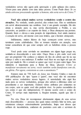 verdadeiros servos não agem pela aprovação e pelo aplauso dos outros.
Vivem para uma platéia com uma única pessoa. Como Paulo disse: Se eu
ainda estivesse procurando agradar a homens, não seria servo de Cristo.16
Você não achará muitos servos verdadeiros sendo o centro das
atenções. Na verdade, sendo possível, eles evitam isso. Eles se satisfazem
em servir silenciosamente nas sombras. José é um grande exemplo. Ele não
atraiu a atenção para si, mas serviu discretamente a Potifar, a seu
carcereiro, ao padeiro e ao copeiro do faraó, e Deus abençoou sua postura.
Quando faraó o elevou a uma posição de importância, José ainda manteve
o coração de servo, até mesmo com seus irmãos, que o haviam atraiçoado.
Infelizmente, muitos líderes de hoje começam como servos, mas
terminam como celebridades. Eles se tornam viciados em atenção, sem
tomar consciência de que estar sempre sob os holofotes deixa a pessoa
cega.
Você pode estar servindo no anonimato em algum lugar peque no,
sentindo-se desconhecido e sem valor. Ouça: Deus o pôs onde você está
por um propósito! Ele conhece o número de fios de cabelo que há na sua
cabeça e sabe o seu endereço. É melhor você ficar no seu lugar até que ele
opte por mudá-lo. Ele o avisará se quiser que você vá para outro lugar. Seu
ministério é importante para o Reino de Deus. Quando Cristo se
manifestar novamente na terra, vocês também serão manifestos com ele,
em glória. Por agora, contentem-se com o anonimato.17
Existem mais de 750 halls da fama nos Estados Unidos e mais de
450 publicações do tipo “quem é quem”, mas você não irá encontrar
muitos servos verdadeiros nesses lugares. A notoriedade não signi fica
nada para os servos verdadeiros, porque eles sabem a diferença entre ser
proeminente e ser importante. Existem vários atributos pro eminentes no
seu corpo, sem os quais você não poderia viver. As partes escondidas de
seu corpo é que são indispensáveis. O mesmo ocorre com o corpo de
Cristo. O serviço mais importante é, freqüen temente, aquele que não é
visto.18
No céu, Deus irá recompensar abertamente alguns de seus servos
mais desconhecidos — pessoas das quais nunca ouvimos falar na terra, que
orientaram crianças emocionalmente perturbadas, limpa ram idosos que
sofriam de incontinência, cuidaram de pacientes com aids e serviram de
 