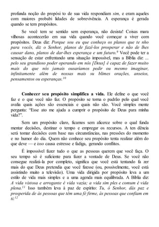 profunda noção do propósi to de sua vida respondiam sim, e eram aqueles
com maiores probabi lidades de sobrevivência. A esperança é gerada
quando se tem propósitos.
Se você tem se sentido sem esperança, não desista! Coisas mara
vilhosas acontecerão em sua vida quando você começar a viver com
propósitos. Deus diz: Porque sou eu que conheço os planos que te nho
para vocês, diz o Senhor, planos de fazê-los prosperar e não de lhes
causar dano, planos de dar-lhes esperança e um futuro.9 Você pode ter a
sensação de estar enfrentando uma situação impossível, mas a Bíblia diz: ...
pelo seu grandioso poder operando em nós [Deus] é capaz de fazer muito
mais do que nós jamais ousaríamos pedir ou mesmo imaginar,
infinitamente além de nossas mais su blimes orações, anseios,
pensamentos ou esperanças.10
Conhecer seu propósito simplifica a vida. Ele define o que você
faz e o que você não faz. O propósito se torna o padrão pelo qual você
avalia quais ações são essenciais e quais não são. Você simples mente
pergunta: “Esse ato me ajuda a cumprir o propósito de Deus para minha
vida?”.
Sem um propósito claro, ficamos sem alicerce sobre o qual funda
mentar decisões, destinar o tempo e empregar os recursos. A ten dência
será tomar decisões com base nas circunstâncias, nas pressões do momento
e no humor do dia. Quem não conhece seu propósito tenta realizar além do
que deve — e isso causa estresse e fadiga, gerando conflitos.
É impossível fazer tudo o que as pessoas querem que você faça. O
seu tempo só é suficiente para fazer a vontade de Deus. Se você não
consegue realizá-la por completo, significa que você está tentando fa zer
mais do que Deus pretendia que você fizesse (ou, possivelmente, você está
assistindo muito a televisão). Uma vida dirigida por propósito leva a um
estilo de vida mais simples e a uma agenda mais equilibrada. A Bíblia diz:
A vida vistosa e arrogante é vida vazia; a vida sim ples e comum é vida
plena.11 Isso também leva à paz de espírito: Tu, ó Senhor, dás paz e
prosperida de às pessoas que têm uma fé firme, às pessoas que confiam em
ti.12
 