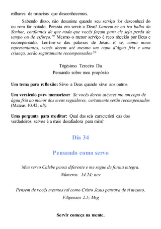 milhares de maneiras que desconhecemos.
Sabendo disso, não desanime quando seu serviço for desconheci do
ou nem for notado. Persista em servir a Deus! Lancem-se no tra balho do
Senhor, confiantes de que nada que vocês façam para ele seja perda de
tempo ou de esforço.19 Mesmo o menor serviço é reco nhecido por Deus e
recompensado. Lembre-se das palavras de Jesus: E se, como meus
representantes, vocês derem até mesmo um copo d’água fria e uma
criança, serão seguramente recompensados.20
Trigésimo Terceiro Dia
Pensando sobre meu propósito
Um tema para reflexão: Sirvo a Deus quando sirvo aos outros.
Um versículo para memorizar: Se vocês derem até mes mo um copo de
água fria ao menor dos meus seguidores, certamente serão recompensados
(Mateus 10.42; nlt).
Uma pergunta para meditar: Qual das seis característi cas dos
verdadeiros servos é a mais desafiadora para mim?
Dia 34
Pensando como servo
Meu servo Calebe pensa diferente e me segue de forma integra.
Números 14.24; ncv
Pensem de vocês mesmos tal como Cristo Jesus pensava de si mesmo.
Filipenses 2.5; Msg
Servir começa na mente.
 